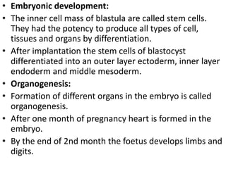 • Embryonic development:
• The inner cell mass of blastula are called stem cells.
They had the potency to produce all types of cell,
tissues and organs by differentiation.
• After implantation the stem cells of blastocyst
differentiated into an outer layer ectoderm, inner layer
endoderm and middle mesoderm.
• Organogenesis:
• Formation of different organs in the embryo is called
organogenesis.
• After one month of pregnancy heart is formed in the
embryo.
• By the end of 2nd month the foetus develops limbs and
digits.

 