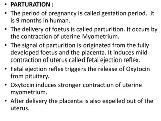 • PARTURATION :
• The period of pregnancy is called gestation period. It
is 9 months in human.
• The delivery of foetus is called parturition. It occurs by
the contraction of uterine Myometrium.
• The signal of parturition is originated from the fully
developed foetus and the placenta. It induces mild
contraction of uterus called fetal ejection reflex.
• Fetal ejection reflex triggers the release of Oxytocin
from pituitary.
• Oxytocin induces stronger contraction of uterine
myometrium.
• After delivery the placenta is also expelled out of the
uterus.

 