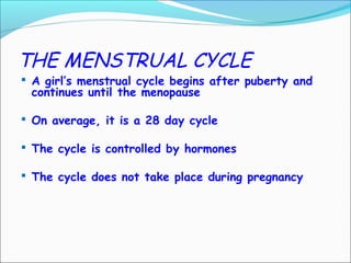 THE MENSTRUAL CYCLE
 A girl’s menstrual cycle begins after puberty and
continues until the menopause
 On average, it is a 28 day cycle
 The cycle is controlled by hormones
 The cycle does not take place during pregnancy
 