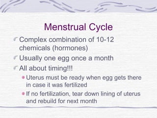 Menstrual Cycle
Complex combination of 10-12
chemicals (hormones)
Usually one egg once a month
All about timing!!!
Uterus must be ready when egg gets there
in case it was fertilized
If no fertilization, tear down lining of uterus
and rebuild for next month
 