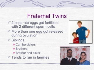 Fraternal Twins
2 separate eggs get fertilized
with 2 different sperm cells
More than one egg got released
during ovulation
Siblings
Can be sisters
Brothers
Brother and sister
Tends to run in families
 