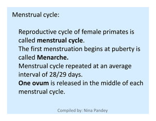 Menstrual cycle:
Reproductive cycle of female primates is
called menstrual cycle.
The first menstruation begins at puberty is
called Menarche.called Menarche.
Menstrual cycle repeated at an average
interval of 28/29 days.
One ovum is released in the middle of each
menstrual cycle.
 