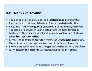 PARTURATION AND LACTATION:
• The period of pregnancy is called gestation period. (9 months).
• Ejection or expulsion or delivery of foetus is called parturition.
• Parturition is due to vigorous contraction of uterine Myometrium.
• The signal of parturition is originated from the fully developed
foetus and the placenta which induces mild contraction of uterus
called fetal ejection reflex.called fetal ejection reflex.
• Fetal ejection reflex triggers the release of Oxytocin from pituitary.
• Oxytocin induces stronger contraction of uterine endometrium.
• Stimulatory reflex continues stronger contraction leads to expulsion.
• After delivery the placenta is also expelled out of the uterus.
 