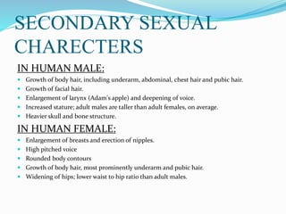 SECONDARY SEXUAL
CHARECTERS
IN HUMAN MALE:
 Growth of body hair, including underarm, abdominal, chest hair and pubic hair.
 Growth of facial hair.
 Enlargement of larynx (Adam's apple) and deepening of voice.
 Increased stature; adult males are taller than adult females, on average.
 Heavier skull and bone structure.
IN HUMAN FEMALE:
 Enlargement of breasts and erection of nipples.
 High pitched voice
 Rounded body contours
 Growth of body hair, most prominently underarm and pubic hair.
 Widening of hips; lower waist to hip ratio than adult males.
 