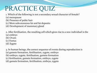 PRACTICE QUIZ
1. Which of the following is not a secondary sexual character of female?
(a) menopause
(b) Presence of pubic hair
(c) More subcutaneous fat and fat deposits
(d) Development of mammary gland
2. After fertilisation, the resulting cell which gives rise to a new individual is the
(a) embryo
(b) Ovum
(c) Foetus
(d) Zygote
3. In human beings, the correct sequence of events during reproduction is
(a) gamete formation, fertilisation, zygote, embryo
(b) embryo, zygote, fertilisation, gamete formation
(c) fertilisation, gamete formation, embryo, zygote
(d) gamete formation, fertilisation, embryo, zygote
 