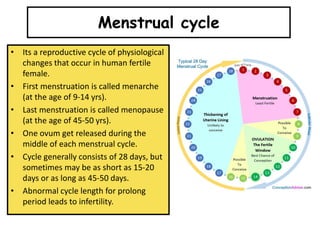 • Its a reproductive cycle of physiological
changes that occur in human fertile
female.
• First menstruation is called menarche
(at the age of 9-14 yrs).
• Last menstruation is called menopause
(at the age of 45-50 yrs).
• One ovum get released during the
middle of each menstrual cycle.
• Cycle generally consists of 28 days, but
sometimes may be as short as 15-20
days or as long as 45-50 days.
• Abnormal cycle length for prolong
period leads to infertility.
Menstrual cycle
 