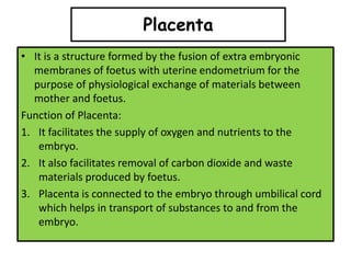Placenta
• It is a structure formed by the fusion of extra embryonic
membranes of foetus with uterine endometrium for the
purpose of physiological exchange of materials between
mother and foetus.
Function of Placenta:
1. It facilitates the supply of oxygen and nutrients to the
embryo.
2. It also facilitates removal of carbon dioxide and waste
materials produced by foetus.
3. Placenta is connected to the embryo through umbilical cord
which helps in transport of substances to and from the
embryo.
 