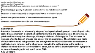 practice question-Most Important
practice question-Previous Year
Which one of the following statements about morula in humans is correct ?
A
It has almost equal quantity of cytoplasm as an uncleaved zygote but much more DNA
B
It has more or less equal quantity of cytoplasm and DNA as in uncleaved zygote
C
It has far less cytoplasm as well as less DNA than in an uncleaved zygote
D
It has more cytoplasm and more DNA than an uncleaved zygote
Explanation
A morula is an embryo at an early stage of embryonic development, consisting of cells
(called blastomers) in a solid ball contained within the zona pellucida. The morula is
produced by embryonic cleavage, the rapid division of the zygote. The increase in
number of cells doesn't change the size of the original mass. The divisions are rapid
because there is no net growth of the embryo-the cell cycle alternates between DNA
replication and mitosis. In the absence of growth, the cell number in the embryo
increases while the cell size decreases. Thus, it has almost equal quantity of cytoplasm
as an uncleaved zygote but much more DNA.
Key Concepts
 