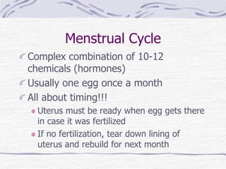 Menstrual Cycle
Complex combination of 10-12
chemicals (hormones)
Usually one egg once a month
All about timing!!!
Uterus must be ready when egg gets there
in case it was fertilized
If no fertilization, tear down lining of
uterus and rebuild for next month
 