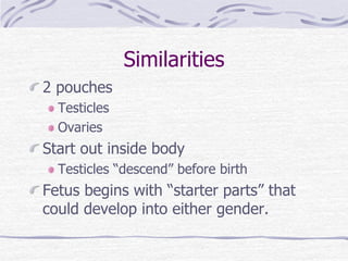 Similarities
2 pouches
Testicles
Ovaries
Start out inside body
Testicles “descend” before birth
Fetus begins with “starter parts” that
could develop into either gender.
 