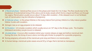  i) Menstrual phase : menstrual flow occurs in this phase and it lasts for 3 to 4 days. This flow results due to the
breakdown of endometrial lining of the uterus and its body vessels which forms a liquid and flows out through
the vagina. Menstruation usually occurs about 14 days after ovulation , if the released ovum is not fertilized.
Lack of menstruation may be indicative of pregnancy.
 ii) Follicular phase : in this phase follicles in the ovary mature from primary follicle to a fully mature graafian
follicle. It ends with ovulation.
 Estrogen rises as an egg prepares to be released.
 iii) Ovulation : LH includes ovulation which usually occurs on 14th day in the 28 days cycle. The Graafian
follicleand secondary oocyte (ovum) is released.
 iv)Luteal phase : it occurs after ovulation (when your ovaries release an egg) and before menstrual start.
During this time, the lining of yours uterus normally gets thicker to prepare for a possible pregnancy.
 During pregnancy all events of the menstrual cycle stop and there is no menstruation.
 In human beings, menstrual cycles ceases around 50 yr of age, that is termed as menopause.
 