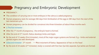 Pregnancy and Embryonic Development
 PREGNANCY :
 The condition of carrying one or more embryos in the uterus is called pregnancy.
 Human pregnancy lasts for average 266 days from fertilization of the egg or 280 days from the start of the
last menstrual cycle.
 Human pregnancy can be divided for convience into three trimesters of about three months each.
 i) The first trimester :
 After the 1st month of pregnancy , the embryo’s heart is formed.
 After the end of 2nd month, foetus develops limbs and digits
 By the end of 12 weeks (First trimester), most of the major organ systems are formed. E.g – limbs and external
genital organs are well-developed.
 ii)Second trimester : 5th month First movment of foetus. Appearance of hair on the head
 By the end of 24 weeks (2nd trimester), body is covered with fine hair, Eye lids separate, Eye lashes are formed.
 