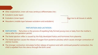  After implantation, inner cell mass (embryo) differentiates into :
 Ectoderm (outer layer)
 Endoderm (inner layer) Give rise to all tissues in adults
 Mesoderm (middle layer between ectoderm and endoderm)
PARTURITION AND LACTATION :
 PARTURITION : Parturition is the process of expelling fully formed young ones or baby from the mother’s
uterus after the gestation period.
 The foetal ejection reflex is caused by the fully developed foetus and hormones from placenta.
 The foetal ejection causes the release of oxygen from posterior pituitary which causes stronger contraction of
uterine muscles.
 The stronger contraction stimulates further release of oxytocin and with continued powerful contraction, the
child is expelled from the uterus through the birth canal.
 