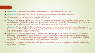  ii) Ampulla : The infundibulum leads to a wider part of the oviduct called ampulla.
 iii) Isthmus : it is the last and narrow part having narrow lumen that links to the uterus.
Fertilization occurs at the junction of ampulla and isthmus.
 3) Uterus : it is a large hollow, muscular, highly vascular and inverted pear shaped structure present in the
pelvis between the bladder and rectum. Uterus is also known as the womb. The cervical cavity is known as
the cervical canal which goes onto form the birth canal along with the vagina.
 4) Vagina : it is long (8.5 cm), fibro-muscular tube. It extends backward in front of rectum and anal canal
from cervix to the vestibule. It is a highly vascular tube lined internally by mucus membrane which is raised
into transverse folds called vaginal rugae.
 Vaginal orifice is covered partially by a membranous diaphragm called hymen. However , it can also be
broken by a sudden fall, insertion of a viginal tampon, active participation in some sports like horseback
riding, cycling etc. In some women the hymen persists even after coitus, in fact, the presence or absence
of hymen is not reliable indicator of virginity or sexual experience.
 Vagina act both as copulation canal (as it receives the sperms from penis during copulation) and as birth
canal along with cervix.
 
