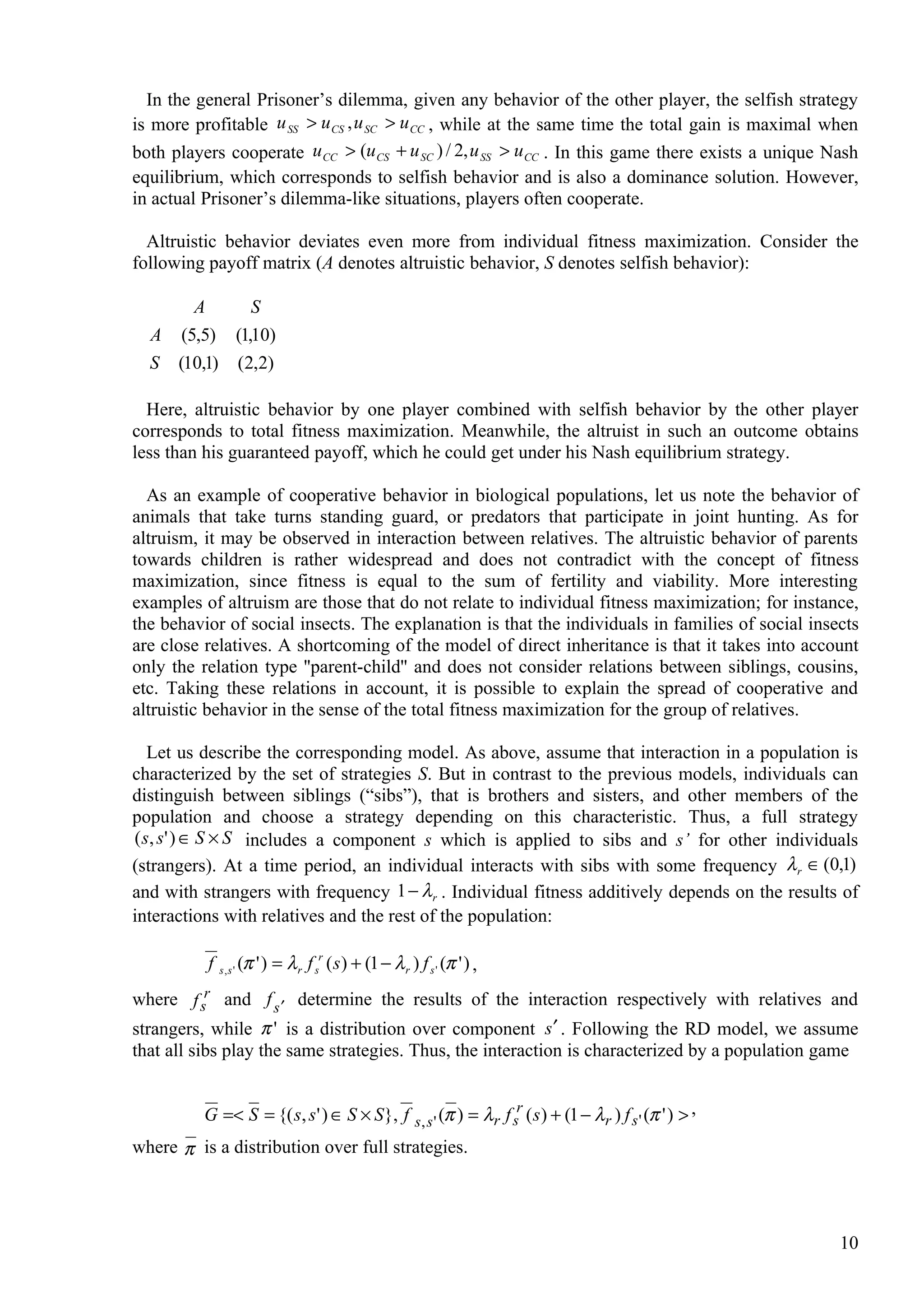 In the general Prisoner’s dilemma, given any behavior of the other player, the selfish strategy
is more profitable u SS > u CS , u SC > u CC , while at the same time the total gain is maximal when
both players cooperate u CC > (u CS + u SC ) / 2, u SS > u CC . In this game there exists a unique Nash
equilibrium, which corresponds to selfish behavior and is also a dominance solution. However,
in actual Prisoner’s dilemma-like situations, players often cooperate.

  Altruistic behavior deviates even more from individual fitness maximization. Consider the
following payoff matrix (A denotes altruistic behavior, S denotes selfish behavior):

       A      S
   A (5,5) (1,10)
   S (10,1) (2,2)

  Here, altruistic behavior by one player combined with selfish behavior by the other player
corresponds to total fitness maximization. Meanwhile, the altruist in such an outcome obtains
less than his guaranteed payoff, which he could get under his Nash equilibrium strategy.

  As an example of cooperative behavior in biological populations, let us note the behavior of
animals that take turns standing guard, or predators that participate in joint hunting. As for
altruism, it may be observed in interaction between relatives. The altruistic behavior of parents
towards children is rather widespread and does not contradict with the concept of fitness
maximization, since fitness is equal to the sum of fertility and viability. More interesting
examples of altruism are those that do not relate to individual fitness maximization; for instance,
the behavior of social insects. The explanation is that the individuals in families of social insects
are close relatives. A shortcoming of the model of direct inheritance is that it takes into account
only the relation type ''parent-child'' and does not consider relations between siblings, cousins,
etc. Taking these relations in account, it is possible to explain the spread of cooperative and
altruistic behavior in the sense of the total fitness maximization for the group of relatives.

   Let us describe the corresponding model. As above, assume that interaction in a population is
characterized by the set of strategies S. But in contrast to the previous models, individuals can
distinguish between siblings (“sibs”), that is brothers and sisters, and other members of the
population and choose a strategy depending on this characteristic. Thus, a full strategy
( s, s' ) ∈ S × S includes a component s which is applied to sibs and s’ for other individuals
(strangers). At a time period, an individual interacts with sibs with some frequency λ r ∈ (0,1)
and with strangers with frequency 1 − λ r . Individual fitness additively depends on the results of
interactions with relatives and the rest of the population:

             f   s,s'   (π ' ) = λ r f sr ( s ) + (1 − λ r ) f s ' (π ' ) ,
where f sr and f s ′ determine the results of the interaction respectively with relatives and
strangers, while π ' is a distribution over component s ′ . Following the RD model, we assume
that all sibs play the same strategies. Thus, the interaction is characterized by a population game


        G =< S = {( s, s ' ) ∈ S × S }, f s, s ' (π ) = λr f sr ( s ) + (1 − λr ) f s ' (π ' ) > ,
where π is a distribution over full strategies.




                                                                                                     10
 
