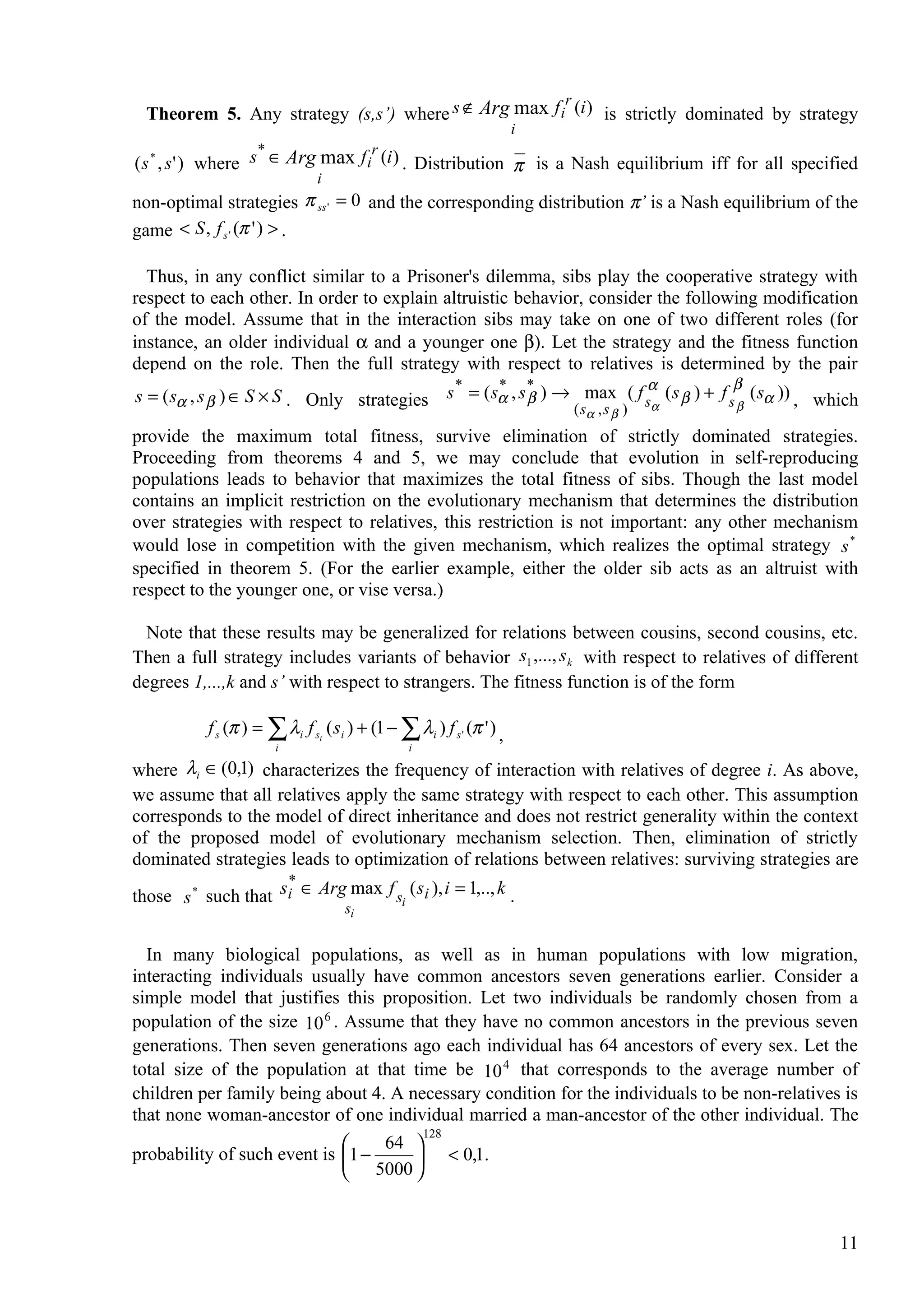 r
  Theorem 5. Any strategy (s,s’) where s ∉ Arg max f i (i ) is strictly dominated by strategy
                                                                      i
                    *                    r
( s * , s ' ) where s ∈ Arg max f i (i ) . Distribution π is a Nash equilibrium iff for all specified
                               i
non-optimal strategies π ss ' = 0 and the corresponding distribution π’ is a Nash equilibrium of the
game < S , f s ' (π ' ) > .

  Thus, in any conflict similar to a Prisoner's dilemma, sibs play the cooperative strategy with
respect to each other. In order to explain altruistic behavior, consider the following modification
of the model. Assume that in the interaction sibs may take on one of two different roles (for
instance, an older individual α and a younger one β). Let the strategy and the fitness function
depend on the role. Then the full strategy with respect to relatives is determined by the pair
                                            *     * *                 α               β
s = ( sα , s β ) ∈ S × S . Only strategies s = ( sα , s β ) → max ( f sα ( s β ) + f s β ( sα )) , which
                                                             (s , s )     α   β
provide the maximum total fitness, survive elimination of strictly dominated strategies.
Proceeding from theorems 4 and 5, we may conclude that evolution in self-reproducing
populations leads to behavior that maximizes the total fitness of sibs. Though the last model
contains an implicit restriction on the evolutionary mechanism that determines the distribution
over strategies with respect to relatives, this restriction is not important: any other mechanism
would lose in competition with the given mechanism, which realizes the optimal strategy s *
specified in theorem 5. (For the earlier example, either the older sib acts as an altruist with
respect to the younger one, or vise versa.)

  Note that these results may be generalized for relations between cousins, second cousins, etc.
Then a full strategy includes variants of behavior s1 ,..., s k with respect to relatives of different
degrees 1,...,k and s’ with respect to strangers. The fitness function is of the form

           f s (π ) = ∑ λi f si ( si ) + (1 − ∑ λi ) f s ' (π ' ) ,
                        i                        i

where λi ∈ (0,1) characterizes the frequency of interaction with relatives of degree i. As above,
we assume that all relatives apply the same strategy with respect to each other. This assumption
corresponds to the model of direct inheritance and does not restrict generality within the context
of the proposed model of evolutionary mechanism selection. Then, elimination of strictly
dominated strategies leads to optimization of relations between relatives: surviving strategies are
                     *
those s * such that si ∈ Arg max f si ( si ), i = 1,.., k .
                                    si


  In many biological populations, as well as in human populations with low migration,
interacting individuals usually have common ancestors seven generations earlier. Consider a
simple model that justifies this proposition. Let two individuals be randomly chosen from a
population of the size 10 6 . Assume that they have no common ancestors in the previous seven
generations. Then seven generations ago each individual has 64 ancestors of every sex. Let the
total size of the population at that time be 10 4 that corresponds to the average number of
children per family being about 4. A necessary condition for the individuals to be non-relatives is
that none woman-ancestor of one individual married a man-ancestor of the other individual. The
                                       128
                                 64 
probability of such event is 1 −      < 0,1.
                               5000 


                                                                                                     11
 
