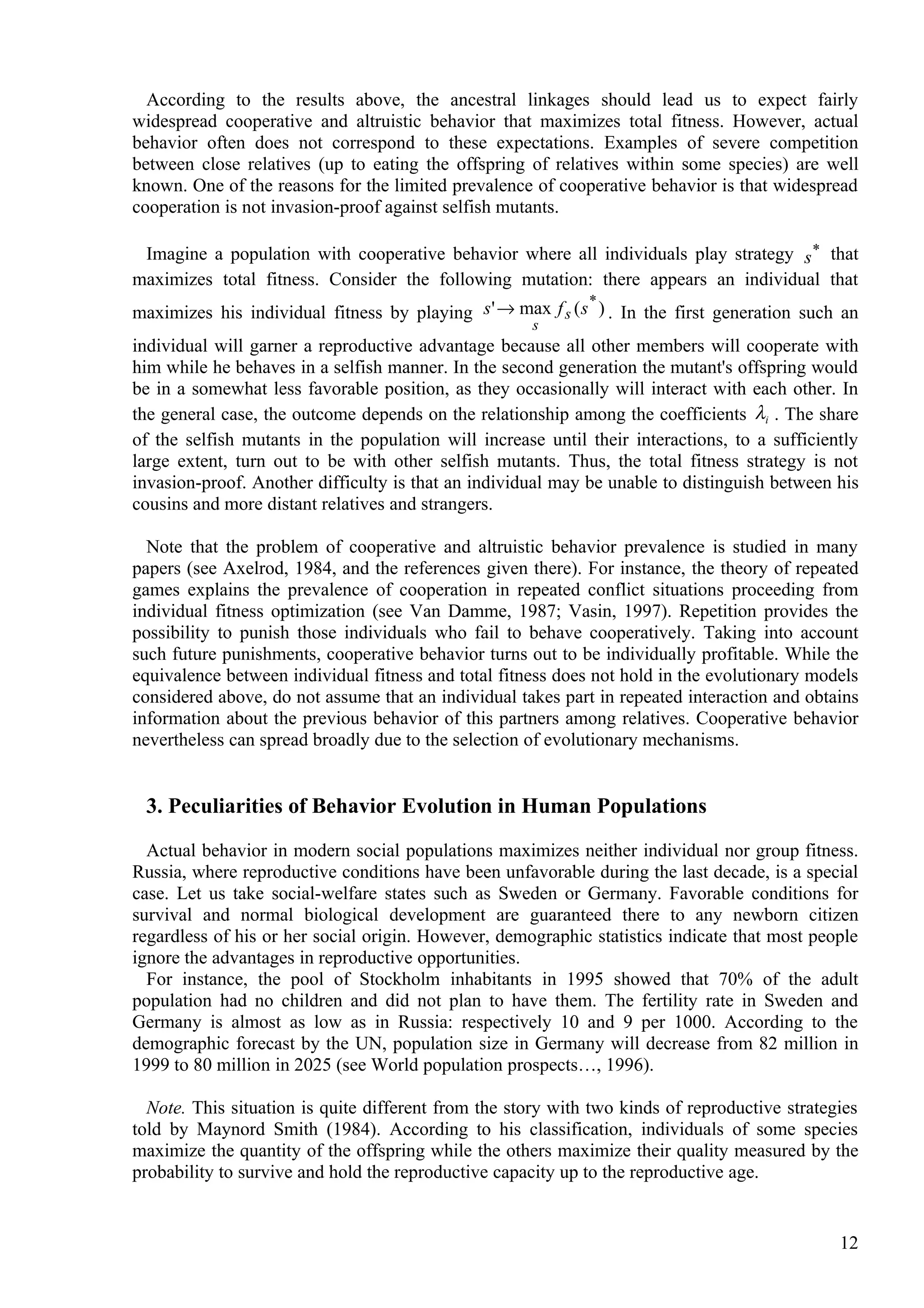 According to the results above, the ancestral linkages should lead us to expect fairly
widespread cooperative and altruistic behavior that maximizes total fitness. However, actual
behavior often does not correspond to these expectations. Examples of severe competition
between close relatives (up to eating the offspring of relatives within some species) are well
known. One of the reasons for the limited prevalence of cooperative behavior is that widespread
cooperation is not invasion-proof against selfish mutants.

 Imagine a population with cooperative behavior where all individuals play strategy s * that
maximizes total fitness. Consider the following mutation: there appears an individual that
                                                             *
maximizes his individual fitness by playing s ' → max f s ( s ) . In the first generation such an
                                                      s
individual will garner a reproductive advantage because all other members will cooperate with
him while he behaves in a selfish manner. In the second generation the mutant's offspring would
be in a somewhat less favorable position, as they occasionally will interact with each other. In
the general case, the outcome depends on the relationship among the coefficients λi . The share
of the selfish mutants in the population will increase until their interactions, to a sufficiently
large extent, turn out to be with other selfish mutants. Thus, the total fitness strategy is not
invasion-proof. Another difficulty is that an individual may be unable to distinguish between his
cousins and more distant relatives and strangers.

  Note that the problem of cooperative and altruistic behavior prevalence is studied in many
papers (see Axelrod, 1984, and the references given there). For instance, the theory of repeated
games explains the prevalence of cooperation in repeated conflict situations proceeding from
individual fitness optimization (see Van Damme, 1987; Vasin, 1997). Repetition provides the
possibility to punish those individuals who fail to behave cooperatively. Taking into account
such future punishments, cooperative behavior turns out to be individually profitable. While the
equivalence between individual fitness and total fitness does not hold in the evolutionary models
considered above, do not assume that an individual takes part in repeated interaction and obtains
information about the previous behavior of this partners among relatives. Cooperative behavior
nevertheless can spread broadly due to the selection of evolutionary mechanisms.


 3. Peculiarities of Behavior Evolution in Human Populations

  Actual behavior in modern social populations maximizes neither individual nor group fitness.
Russia, where reproductive conditions have been unfavorable during the last decade, is a special
case. Let us take social-welfare states such as Sweden or Germany. Favorable conditions for
survival and normal biological development are guaranteed there to any newborn citizen
regardless of his or her social origin. However, demographic statistics indicate that most people
ignore the advantages in reproductive opportunities.
  For instance, the pool of Stockholm inhabitants in 1995 showed that 70% of the adult
population had no children and did not plan to have them. The fertility rate in Sweden and
Germany is almost as low as in Russia: respectively 10 and 9 per 1000. According to the
demographic forecast by the UN, population size in Germany will decrease from 82 million in
1999 to 80 million in 2025 (see World population prospects…, 1996).

  Note. This situation is quite different from the story with two kinds of reproductive strategies
told by Maynord Smith (1984). According to his classification, individuals of some species
maximize the quantity of the offspring while the others maximize their quality measured by the
probability to survive and hold the reproductive capacity up to the reproductive age.


                                                                                               12
 