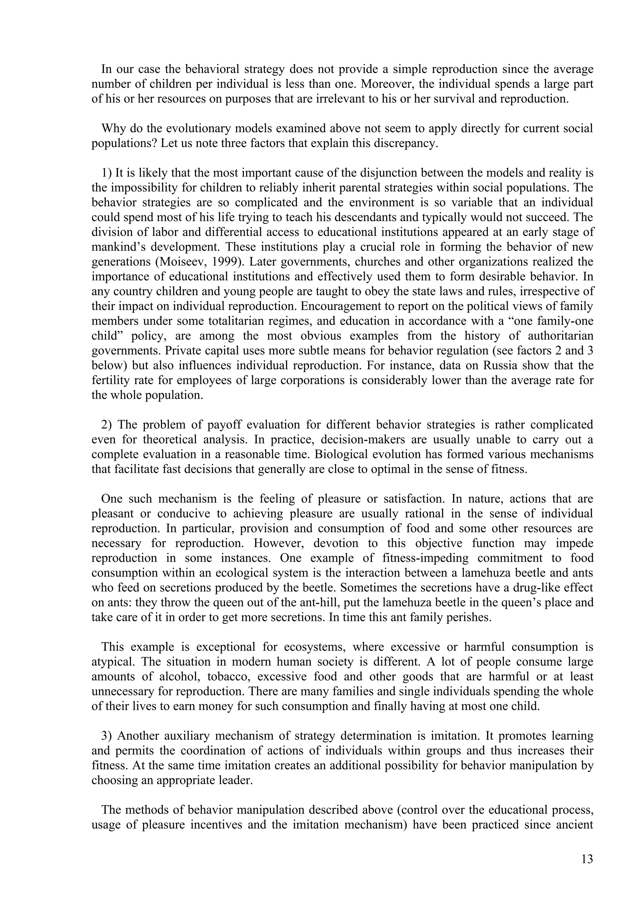 In our case the behavioral strategy does not provide a simple reproduction since the average
number of children per individual is less than one. Moreover, the individual spends a large part
of his or her resources on purposes that are irrelevant to his or her survival and reproduction.

  Why do the evolutionary models examined above not seem to apply directly for current social
populations? Let us note three factors that explain this discrepancy.

  1) It is likely that the most important cause of the disjunction between the models and reality is
the impossibility for children to reliably inherit parental strategies within social populations. The
behavior strategies are so complicated and the environment is so variable that an individual
could spend most of his life trying to teach his descendants and typically would not succeed. The
division of labor and differential access to educational institutions appeared at an early stage of
mankind’s development. These institutions play a crucial role in forming the behavior of new
generations (Moiseev, 1999). Later governments, churches and other organizations realized the
importance of educational institutions and effectively used them to form desirable behavior. In
any country children and young people are taught to obey the state laws and rules, irrespective of
their impact on individual reproduction. Encouragement to report on the political views of family
members under some totalitarian regimes, and education in accordance with a “one family-one
child” policy, are among the most obvious examples from the history of authoritarian
governments. Private capital uses more subtle means for behavior regulation (see factors 2 and 3
below) but also influences individual reproduction. For instance, data on Russia show that the
fertility rate for employees of large corporations is considerably lower than the average rate for
the whole population.

  2) The problem of payoff evaluation for different behavior strategies is rather complicated
even for theoretical analysis. In practice, decision-makers are usually unable to carry out a
complete evaluation in a reasonable time. Biological evolution has formed various mechanisms
that facilitate fast decisions that generally are close to optimal in the sense of fitness.

  One such mechanism is the feeling of pleasure or satisfaction. In nature, actions that are
pleasant or conducive to achieving pleasure are usually rational in the sense of individual
reproduction. In particular, provision and consumption of food and some other resources are
necessary for reproduction. However, devotion to this objective function may impede
reproduction in some instances. One example of fitness-impeding commitment to food
consumption within an ecological system is the interaction between a lamehuza beetle and ants
who feed on secretions produced by the beetle. Sometimes the secretions have a drug-like effect
on ants: they throw the queen out of the ant-hill, put the lamehuza beetle in the queen’s place and
take care of it in order to get more secretions. In time this ant family perishes.

  This example is exceptional for ecosystems, where excessive or harmful consumption is
atypical. The situation in modern human society is different. A lot of people consume large
amounts of alcohol, tobacco, excessive food and other goods that are harmful or at least
unnecessary for reproduction. There are many families and single individuals spending the whole
of their lives to earn money for such consumption and finally having at most one child.

   3) Another auxiliary mechanism of strategy determination is imitation. It promotes learning
and permits the coordination of actions of individuals within groups and thus increases their
fitness. At the same time imitation creates an additional possibility for behavior manipulation by
choosing an appropriate leader.

  The methods of behavior manipulation described above (control over the educational process,
usage of pleasure incentives and the imitation mechanism) have been practiced since ancient

                                                                                                  13
 