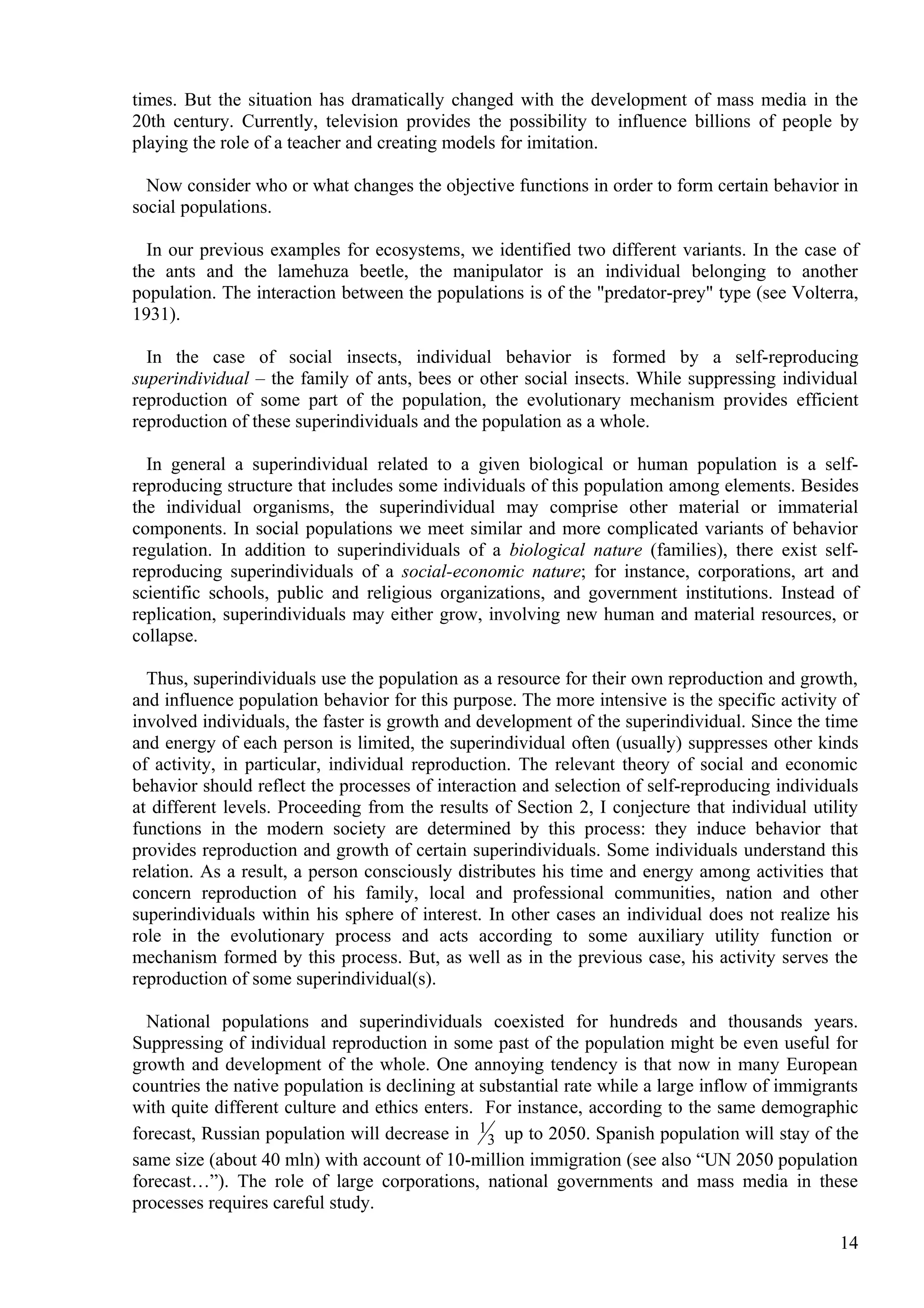 times. But the situation has dramatically changed with the development of mass media in the
20th century. Currently, television provides the possibility to influence billions of people by
playing the role of a teacher and creating models for imitation.

  Now consider who or what changes the objective functions in order to form certain behavior in
social populations.

  In our previous examples for ecosystems, we identified two different variants. In the case of
the ants and the lamehuza beetle, the manipulator is an individual belonging to another
population. The interaction between the populations is of the "predator-prey" type (see Volterra,
1931).

  In the case of social insects, individual behavior is formed by a self-reproducing
superindividual – the family of ants, bees or other social insects. While suppressing individual
reproduction of some part of the population, the evolutionary mechanism provides efficient
reproduction of these superindividuals and the population as a whole.

  In general a superindividual related to a given biological or human population is a self-
reproducing structure that includes some individuals of this population among elements. Besides
the individual organisms, the superindividual may comprise other material or immaterial
components. In social populations we meet similar and more complicated variants of behavior
regulation. In addition to superindividuals of a biological nature (families), there exist self-
reproducing superindividuals of a social-economic nature; for instance, corporations, art and
scientific schools, public and religious organizations, and government institutions. Instead of
replication, superindividuals may either grow, involving new human and material resources, or
collapse.

  Thus, superindividuals use the population as a resource for their own reproduction and growth,
and influence population behavior for this purpose. The more intensive is the specific activity of
involved individuals, the faster is growth and development of the superindividual. Since the time
and energy of each person is limited, the superindividual often (usually) suppresses other kinds
of activity, in particular, individual reproduction. The relevant theory of social and economic
behavior should reflect the processes of interaction and selection of self-reproducing individuals
at different levels. Proceeding from the results of Section 2, I conjecture that individual utility
functions in the modern society are determined by this process: they induce behavior that
provides reproduction and growth of certain superindividuals. Some individuals understand this
relation. As a result, a person consciously distributes his time and energy among activities that
concern reproduction of his family, local and professional communities, nation and other
superindividuals within his sphere of interest. In other cases an individual does not realize his
role in the evolutionary process and acts according to some auxiliary utility function or
mechanism formed by this process. But, as well as in the previous case, his activity serves the
reproduction of some superindividual(s).

  National populations and superindividuals coexisted for hundreds and thousands years.
Suppressing of individual reproduction in some past of the population might be even useful for
growth and development of the whole. One annoying tendency is that now in many European
countries the native population is declining at substantial rate while a large inflow of immigrants
with quite different culture and ethics enters. For instance, according to the same demographic
forecast, Russian population will decrease in 1 3 up to 2050. Spanish population will stay of the
same size (about 40 mln) with account of 10-million immigration (see also “UN 2050 population
forecast…”). The role of large corporations, national governments and mass media in these
processes requires careful study.

                                                                                                14
 