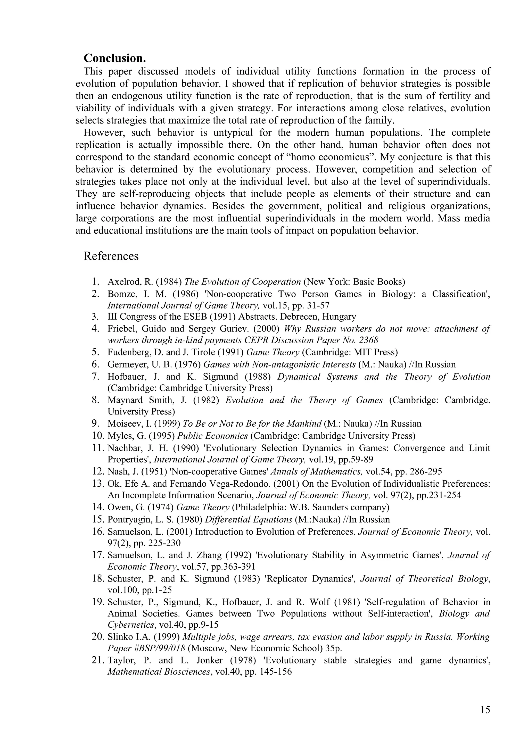 Conclusion.
  This paper discussed models of individual utility functions formation in the process of
evolution of population behavior. I showed that if replication of behavior strategies is possible
then an endogenous utility function is the rate of reproduction, that is the sum of fertility and
viability of individuals with a given strategy. For interactions among close relatives, evolution
selects strategies that maximize the total rate of reproduction of the family.
  However, such behavior is untypical for the modern human populations. The complete
replication is actually impossible there. On the other hand, human behavior often does not
correspond to the standard economic concept of “homo economicus”. My conjecture is that this
behavior is determined by the evolutionary process. However, competition and selection of
strategies takes place not only at the individual level, but also at the level of superindividuals.
They are self-reproducing objects that include people as elements of their structure and can
influence behavior dynamics. Besides the government, political and religious organizations,
large corporations are the most influential superindividuals in the modern world. Mass media
and educational institutions are the main tools of impact on population behavior.

 References

   1. Axelrod, R. (1984) The Evolution of Cooperation (New York: Basic Books)
   2. Bomze, I. M. (1986) 'Non-cooperative Two Person Games in Biology: a Classification',
       International Journal of Game Theory, vol.15, pp. 31-57
   3. III Congress of the ESEB (1991) Abstracts. Debrecen, Hungary
   4. Friebel, Guido and Sergey Guriev. (2000) Why Russian workers do not move: attachment of
       workers through in-kind payments CEPR Discussion Paper No. 2368
   5. Fudenberg, D. and J. Tirole (1991) Game Theory (Cambridge: MIT Press)
   6. Germeyer, U. B. (1976) Games with Non-antagonistic Interests (M.: Nauka) //In Russian
   7. Hofbauer, J. and K. Sigmund (1988) Dynamical Systems and the Theory of Evolution
       (Cambridge: Cambridge University Press)
   8. Maynard Smith, J. (1982) Evolution and the Theory of Games (Cambridge: Cambridge.
       University Press)
   9. Moiseev, I. (1999) To Be or Not to Be for the Mankind (M.: Nauka) //In Russian
   10. Myles, G. (1995) Public Economics (Cambridge: Cambridge University Press)
   11. Nachbar, J. H. (1990) 'Evolutionary Selection Dynamics in Games: Convergence and Limit
       Properties', International Journal of Game Theory, vol.19, pp.59-89
   12. Nash, J. (1951) 'Non-cooperative Games' Annals of Mathematics, vol.54, pp. 286-295
   13. Ok, Efe A. and Fernando Vega-Redondo. (2001) On the Evolution of Individualistic Preferences:
       An Incomplete Information Scenario, Journal of Economic Theory, vol. 97(2), pp.231-254
   14. Owen, G. (1974) Game Theory (Philadelphia: W.B. Saunders company)
   15. Pontryagin, L. S. (1980) Differential Equations (M.:Nauka) //In Russian
   16. Samuelson, L. (2001) Introduction to Evolution of Preferences. Journal of Economic Theory, vol.
       97(2), pp. 225-230
   17. Samuelson, L. and J. Zhang (1992) 'Evolutionary Stability in Asymmetric Games', Journal of
       Economic Theory, vol.57, pp.363-391
   18. Schuster, P. and K. Sigmund (1983) 'Replicator Dynamics', Journal of Theoretical Biology,
       vol.100, pp.1-25
   19. Schuster, P., Sigmund, K., Hofbauer, J. and R. Wolf (1981) 'Self-regulation of Behavior in
       Animal Societies. Games between Two Populations without Self-interaction', Biology and
       Cybernetics, vol.40, pp.9-15
   20. Slinko I.A. (1999) Multiple jobs, wage arrears, tax evasion and labor supply in Russia. Working
       Paper #BSP/99/018 (Moscow, New Economic School) 35p.
   21. Taylor, P. and L. Jonker (1978) 'Evolutionary stable strategies and game dynamics',
       Mathematical Biosciences, vol.40, pp. 145-156


                                                                                                   15
 