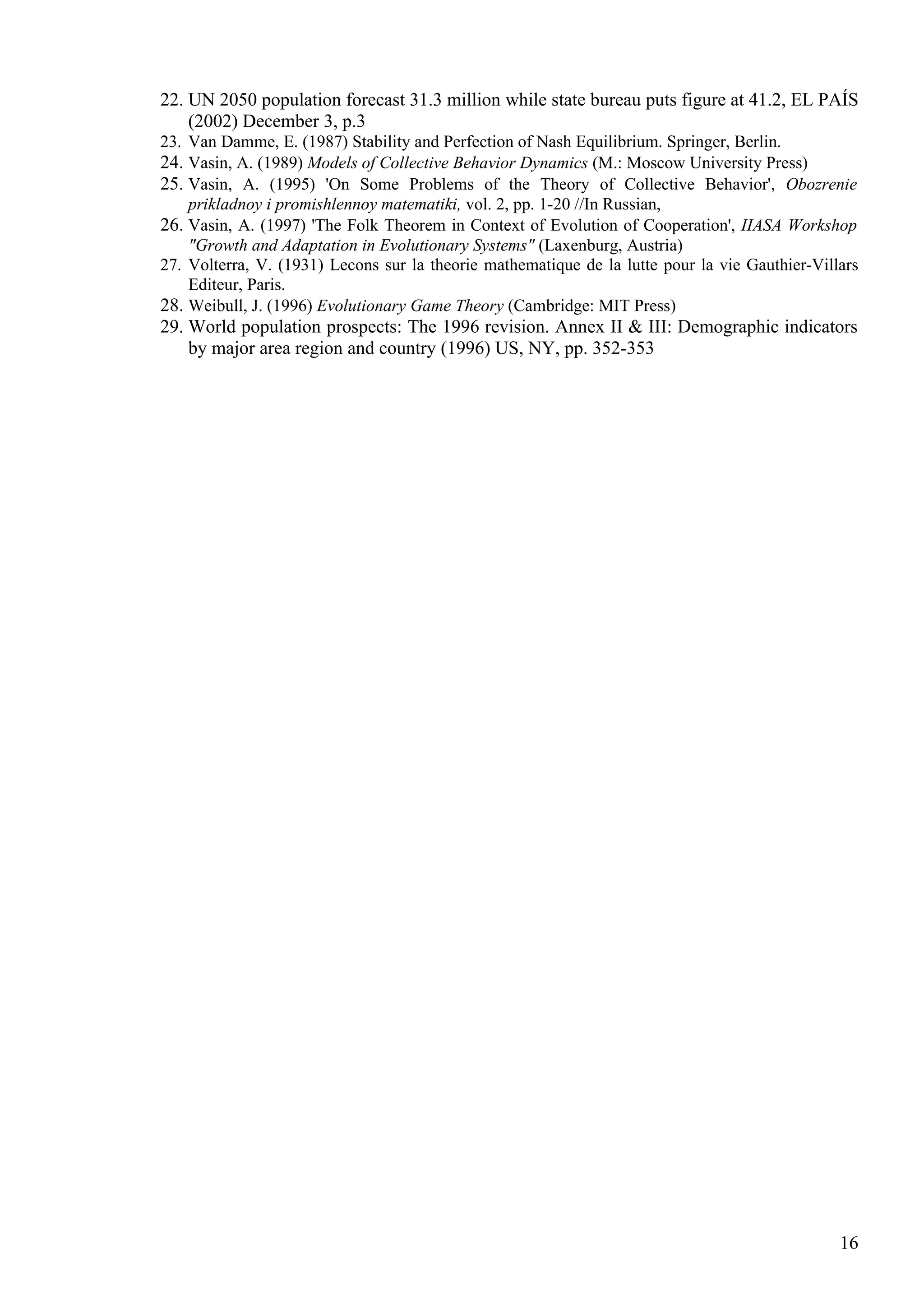 22. UN 2050 population forecast 31.3 million while state bureau puts figure at 41.2, EL PAÍS
    (2002) December 3, p.3
23. Van Damme, E. (1987) Stability and Perfection of Nash Equilibrium. Springer, Berlin.
24. Vasin, A. (1989) Models of Collective Behavior Dynamics (M.: Moscow University Press)
25. Vasin, A. (1995) 'On Some Problems of the Theory of Collective Behavior', Obozrenie
    prikladnoy i promishlennoy matematiki, vol. 2, pp. 1-20 //In Russian,
26. Vasin, A. (1997) 'The Folk Theorem in Context of Evolution of Cooperation', IIASA Workshop
    "Growth and Adaptation in Evolutionary Systems" (Laxenburg, Austria)
27. Volterra, V. (1931) Lecons sur la theorie mathematique de la lutte pour la vie Gauthier-Villars
    Editeur, Paris.
28. Weibull, J. (1996) Evolutionary Game Theory (Cambridge: MIT Press)
29. World population prospects: The 1996 revision. Annex II & III: Demographic indicators
    by major area region and country (1996) US, NY, pp. 352-353




                                                                                                16
 