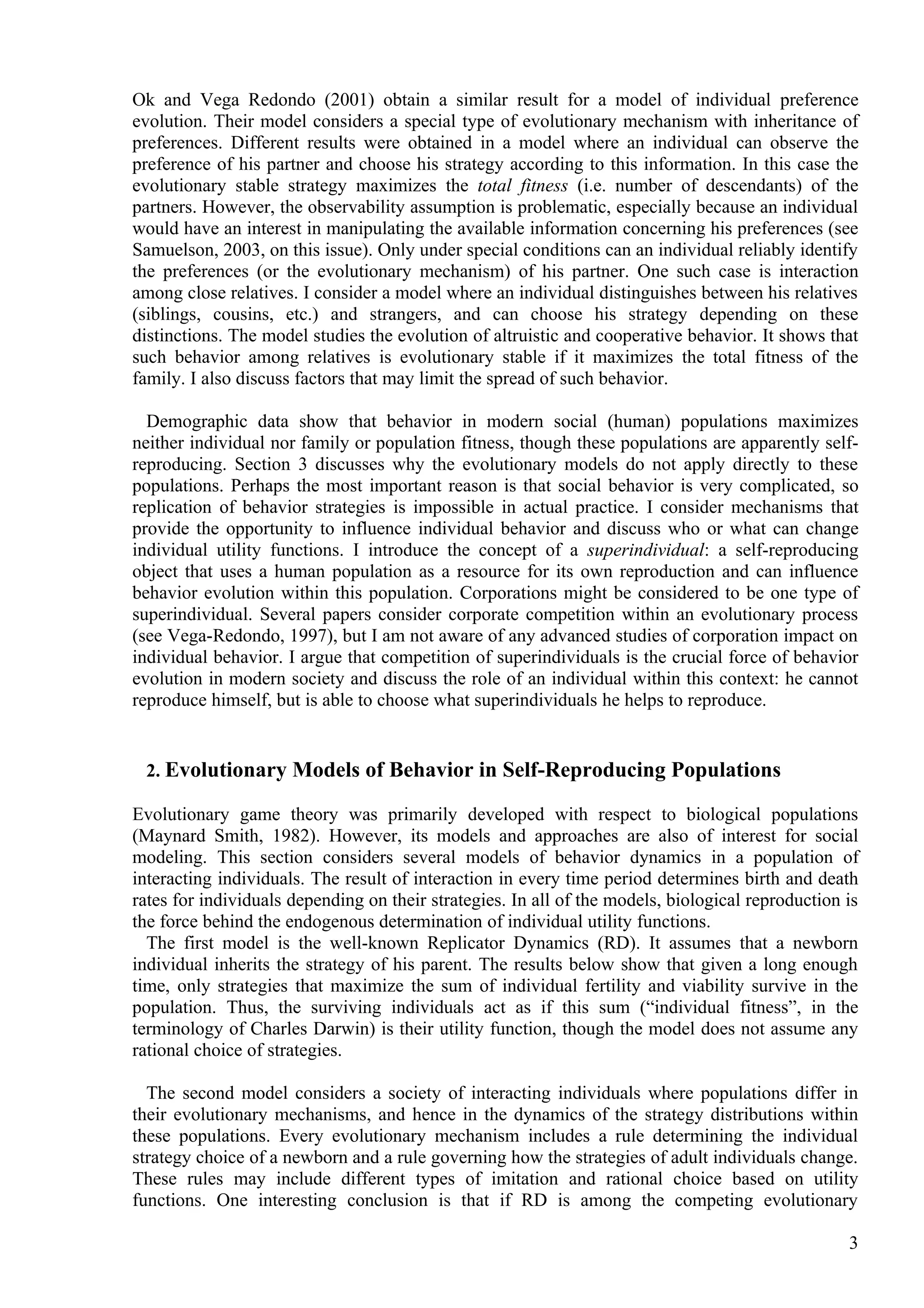 Ok and Vega Redondo (2001) obtain a similar result for a model of individual preference
evolution. Their model considers a special type of evolutionary mechanism with inheritance of
preferences. Different results were obtained in a model where an individual can observe the
preference of his partner and choose his strategy according to this information. In this case the
evolutionary stable strategy maximizes the total fitness (i.e. number of descendants) of the
partners. However, the observability assumption is problematic, especially because an individual
would have an interest in manipulating the available information concerning his preferences (see
Samuelson, 2003, on this issue). Only under special conditions can an individual reliably identify
the preferences (or the evolutionary mechanism) of his partner. One such case is interaction
among close relatives. I consider a model where an individual distinguishes between his relatives
(siblings, cousins, etc.) and strangers, and can choose his strategy depending on these
distinctions. The model studies the evolution of altruistic and cooperative behavior. It shows that
such behavior among relatives is evolutionary stable if it maximizes the total fitness of the
family. I also discuss factors that may limit the spread of such behavior.

  Demographic data show that behavior in modern social (human) populations maximizes
neither individual nor family or population fitness, though these populations are apparently self-
reproducing. Section 3 discusses why the evolutionary models do not apply directly to these
populations. Perhaps the most important reason is that social behavior is very complicated, so
replication of behavior strategies is impossible in actual practice. I consider mechanisms that
provide the opportunity to influence individual behavior and discuss who or what can change
individual utility functions. I introduce the concept of a superindividual: a self-reproducing
object that uses a human population as a resource for its own reproduction and can influence
behavior evolution within this population. Corporations might be considered to be one type of
superindividual. Several papers consider corporate competition within an evolutionary process
(see Vega-Redondo, 1997), but I am not aware of any advanced studies of corporation impact on
individual behavior. I argue that competition of superindividuals is the crucial force of behavior
evolution in modern society and discuss the role of an individual within this context: he cannot
reproduce himself, but is able to choose what superindividuals he helps to reproduce.


 2. Evolutionary Models of Behavior in Self-Reproducing Populations

Evolutionary game theory was primarily developed with respect to biological populations
(Maynard Smith, 1982). However, its models and approaches are also of interest for social
modeling. This section considers several models of behavior dynamics in a population of
interacting individuals. The result of interaction in every time period determines birth and death
rates for individuals depending on their strategies. In all of the models, biological reproduction is
the force behind the endogenous determination of individual utility functions.
  The first model is the well-known Replicator Dynamics (RD). It assumes that a newborn
individual inherits the strategy of his parent. The results below show that given a long enough
time, only strategies that maximize the sum of individual fertility and viability survive in the
population. Thus, the surviving individuals act as if this sum (“individual fitness”, in the
terminology of Charles Darwin) is their utility function, though the model does not assume any
rational choice of strategies.

  The second model considers a society of interacting individuals where populations differ in
their evolutionary mechanisms, and hence in the dynamics of the strategy distributions within
these populations. Every evolutionary mechanism includes a rule determining the individual
strategy choice of a newborn and a rule governing how the strategies of adult individuals change.
These rules may include different types of imitation and rational choice based on utility
functions. One interesting conclusion is that if RD is among the competing evolutionary

                                                                                                   3
 