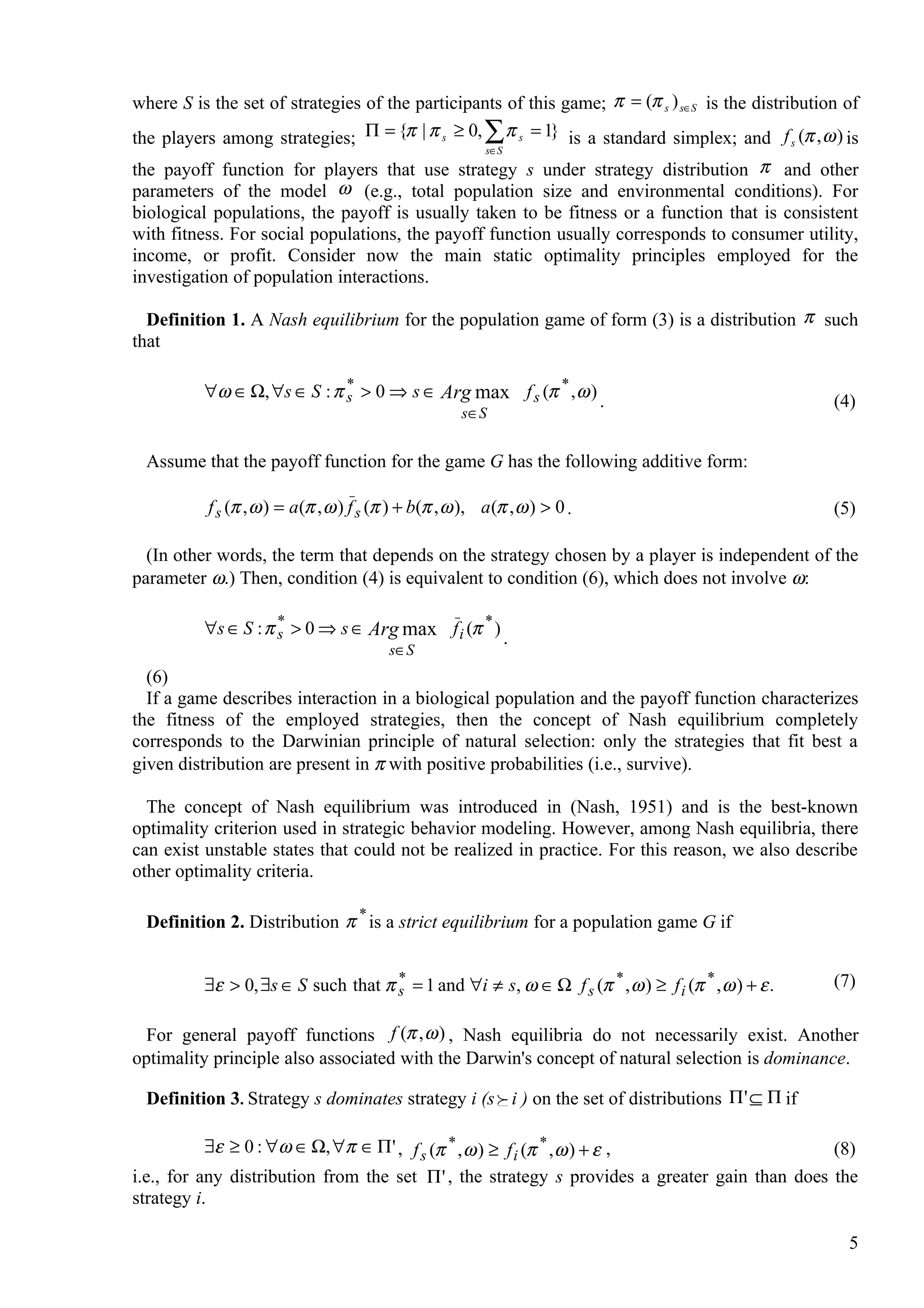 where S is the set of strategies of the participants of this game; π = (π s ) s∈S is the distribution of
the players among strategies; Π = {π | π s ≥ 0, ∑ π s = 1} is a standard simplex; and f (π , ω ) is  s
                                                          s∈S
the payoff function for players that use strategy s under strategy distribution π and other
parameters of the model ω (e.g., total population size and environmental conditions). For
biological populations, the payoff is usually taken to be fitness or a function that is consistent
with fitness. For social populations, the payoff function usually corresponds to consumer utility,
income, or profit. Consider now the main static optimality principles employed for the
investigation of population interactions.

  Definition 1. A Nash equilibrium for the population game of form (3) is a distribution π such
that

          ∀ω ∈ Ω, ∀s ∈ S : π s > 0 ⇒ s ∈ Arg max f s (π * , ω )
                             *
                                                                .                                        (4)
                                                     s ∈S


  Assume that the payoff function for the game G has the following additive form:

          f s (π , ω ) = a(π , ω ) f s (π ) + b(π , ω ), a (π , ω ) > 0 .                                (5)

  (In other words, the term that depends on the strategy chosen by a player is independent of the
parameter ω.) Then, condition (4) is equivalent to condition (6), which does not involve ω:

          ∀s ∈ S : π s > 0 ⇒ s ∈ Arg max f i (π * )
                     *
                                                                .
                                         s∈S
  (6)
  If a game describes interaction in a biological population and the payoff function characterizes
the fitness of the employed strategies, then the concept of Nash equilibrium completely
corresponds to the Darwinian principle of natural selection: only the strategies that fit best a
given distribution are present in π with positive probabilities (i.e., survive).

  The concept of Nash equilibrium was introduced in (Nash, 1951) and is the best-known
optimality criterion used in strategic behavior modeling. However, among Nash equilibria, there
can exist unstable states that could not be realized in practice. For this reason, we also describe
other optimality criteria.

  Definition 2. Distribution π * is a strict equilibrium for a population game G if


          ∃ε > 0, ∃s ∈ S such that π s = 1 and ∀i ≠ s, ω ∈ Ω f s (π * , ω ) ≥ f i (π * , ω ) + ε .
                                     *                                                                   (7)

  For general payoff functions f (π , ω ) , Nash equilibria do not necessarily exist. Another
optimality principle also associated with the Darwin's concept of natural selection is dominance.

  Definition 3. Strategy s dominates strategy i (s  i ) on the set of distributions Π' ⊆ Π if

           ∃ε ≥ 0 : ∀ω ∈ Ω, ∀π ∈ Π ' , f s (π * , ω ) ≥ f i (π * , ω ) + ε ,                   (8)
i.e., for any distribution from the set Π ' , the strategy s provides a greater gain than does the
strategy i.

                                                                                                           5
 