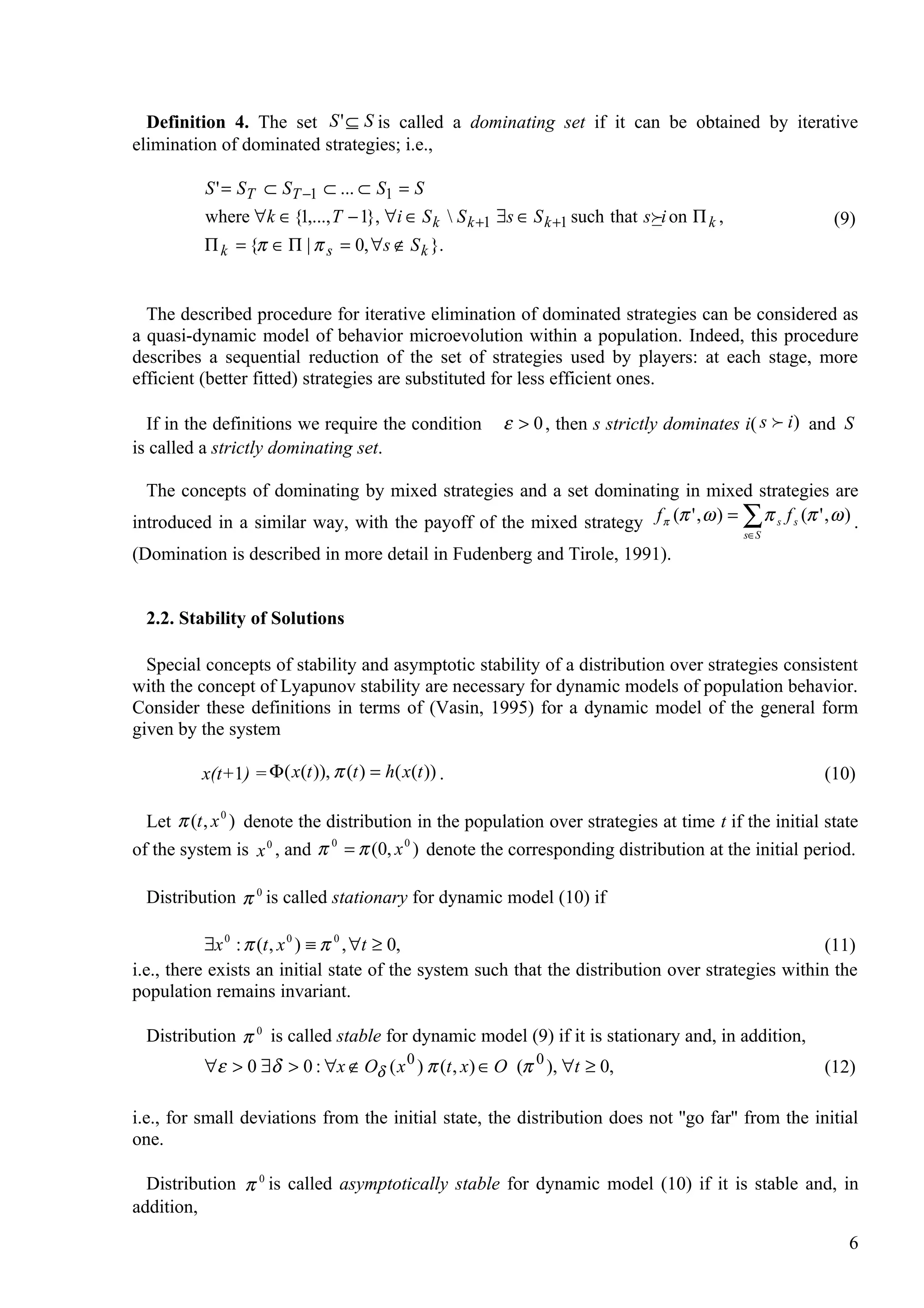 Definition 4. The set S ' ⊆ S is called a dominating set if it can be obtained by iterative
elimination of dominated strategies; i.e.,

          S ' = ST ⊂ ST −1 ⊂ ... ⊂ S1 = S
          where ∀k ∈ {1,..., T − 1}, ∀i ∈ S k  S k +1 ∃s ∈ S k +1 such that s i on Π k ,             (9)
          Π k = {π ∈ Π | π s = 0, ∀s ∉ S k }.


  The described procedure for iterative elimination of dominated strategies can be considered as
a quasi-dynamic model of behavior microevolution within a population. Indeed, this procedure
describes a sequential reduction of the set of strategies used by players: at each stage, more
efficient (better fitted) strategies are substituted for less efficient ones.

  If in the definitions we require the condition        ε > 0 , then s strictly dominates i( s  i ) and S
is called a strictly dominating set.

  The concepts of dominating by mixed strategies and a set dominating in mixed strategies are
introduced in a similar way, with the payoff of the mixed strategy f π (π ' , ω ) = ∑ π s f s (π ' , ω ) .
                                                                                             s∈S
(Domination is described in more detail in Fudenberg and Tirole, 1991).


  2.2. Stability of Solutions

  Special concepts of stability and asymptotic stability of a distribution over strategies consistent
with the concept of Lyapunov stability are necessary for dynamic models of population behavior.
Consider these definitions in terms of (Vasin, 1995) for a dynamic model of the general form
given by the system

          x(t+1) = Φ ( x(t )), π (t ) = h( x(t )) .                                                   (10)

  Let π (t , x 0 ) denote the distribution in the population over strategies at time t if the initial state
of the system is x 0 , and π 0 = π (0, x 0 ) denote the corresponding distribution at the initial period.

  Distribution π 0 is called stationary for dynamic model (10) if

           ∃x 0 : π (t , x 0 ) ≡ π 0 , ∀t ≥ 0,                                                     (11)
i.e., there exists an initial state of the system such that the distribution over strategies within the
population remains invariant.

  Distribution π 0 is called stable for dynamic model (9) if it is stationary and, in addition,
          ∀ε > 0 ∃δ > 0 : ∀x ∉ Oδ ( x 0 ) π (t , x) ∈ O (π 0 ), ∀t ≥ 0,                               (12)

i.e., for small deviations from the initial state, the distribution does not ''go far'' from the initial
one.

  Distribution π 0 is called asymptotically stable for dynamic model (10) if it is stable and, in
addition,
                                                                                                         6
 