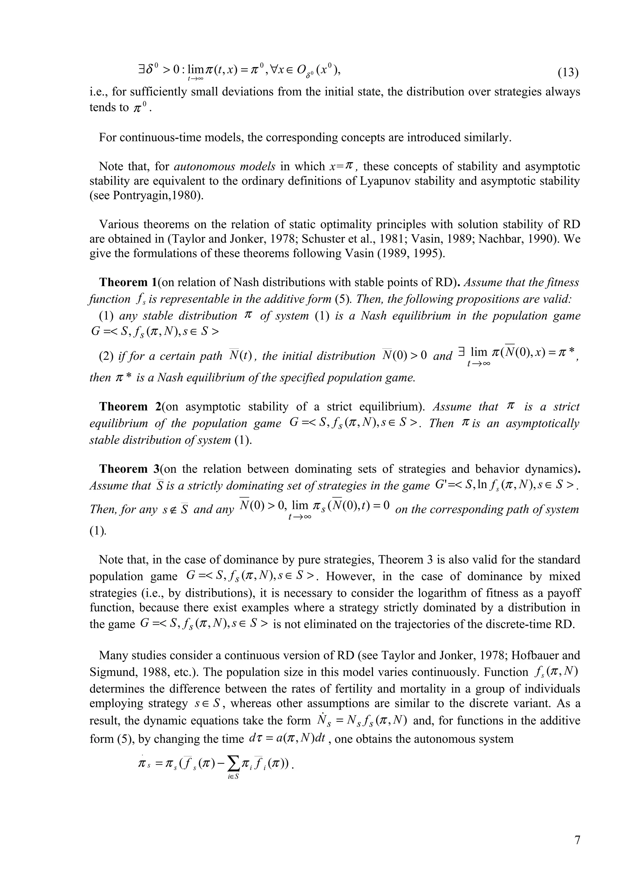 ∃δ 0 > 0 : lim π (t , x) = π 0 , ∀x ∈ Oδ 0 ( x 0 ),                                        (13)
                      t →∞

i.e., for sufficiently small deviations from the initial state, the distribution over strategies always
tends to π 0 .

  For continuous-time models, the corresponding concepts are introduced similarly.

  Note that, for autonomous models in which x= π , these concepts of stability and asymptotic
stability are equivalent to the ordinary definitions of Lyapunov stability and asymptotic stability
(see Pontryagin,1980).

  Various theorems on the relation of static optimality principles with solution stability of RD
are obtained in (Taylor and Jonker, 1978; Schuster et al., 1981; Vasin, 1989; Nachbar, 1990). We
give the formulations of these theorems following Vasin (1989, 1995).

  Theorem 1(on relation of Nash distributions with stable points of RD). Assume that the fitness
function f s is representable in the additive form (5). Then, the following propositions are valid:
  (1) any stable distribution π of system (1) is a Nash equilibrium in the population game
G =< S , f s (π , N ), s ∈ S >
  (2) if for a certain path N (t ) , the initial distribution N (0) > 0 and ∃ lim π ( N (0), x) = π * ,
                                                                                 t →∞
then π * is a Nash equilibrium of the specified population game.

  Theorem 2(on asymptotic stability of a strict equilibrium). Assume that π is a strict
equilibrium of the population game G =< S , f s (π , N ), s ∈ S > . Then π is an asymptotically
stable distribution of system (1).

 Theorem 3(on the relation between dominating sets of strategies and behavior dynamics).
Assume that S is a strictly dominating set of strategies in the game G ' =< S , ln f s (π , N ), s ∈ S > .
Then, for any s ∉ S and any N (0) > 0, lim π s ( N (0), t ) = 0 on the corresponding path of system
                                      t →∞
(1).

  Note that, in the case of dominance by pure strategies, Theorem 3 is also valid for the standard
population game G =< S , f s (π , N ), s ∈ S > . However, in the case of dominance by mixed
strategies (i.e., by distributions), it is necessary to consider the logarithm of fitness as a payoff
function, because there exist examples where a strategy strictly dominated by a distribution in
the game G =< S , f s (π , N ), s ∈ S > is not eliminated on the trajectories of the discrete-time RD.

  Many studies consider a continuous version of RD (see Taylor and Jonker, 1978; Hofbauer and
Sigmund, 1988, etc.). The population size in this model varies continuously. Function f s (π , N )
determines the difference between the rates of fertility and mortality in a group of individuals
employing strategy s ∈ S , whereas other assumptions are similar to the discrete variant. As a
                                               
result, the dynamic equations take the form N s = N s f s (π , N ) and, for functions in the additive
form (5), by changing the time dτ = a (π , N )dt , one obtains the autonomous system
           .
          π s = π s ( f s (π ) − ∑ π i f i (π )) .
                                 i∈S




                                                                                                        7
 