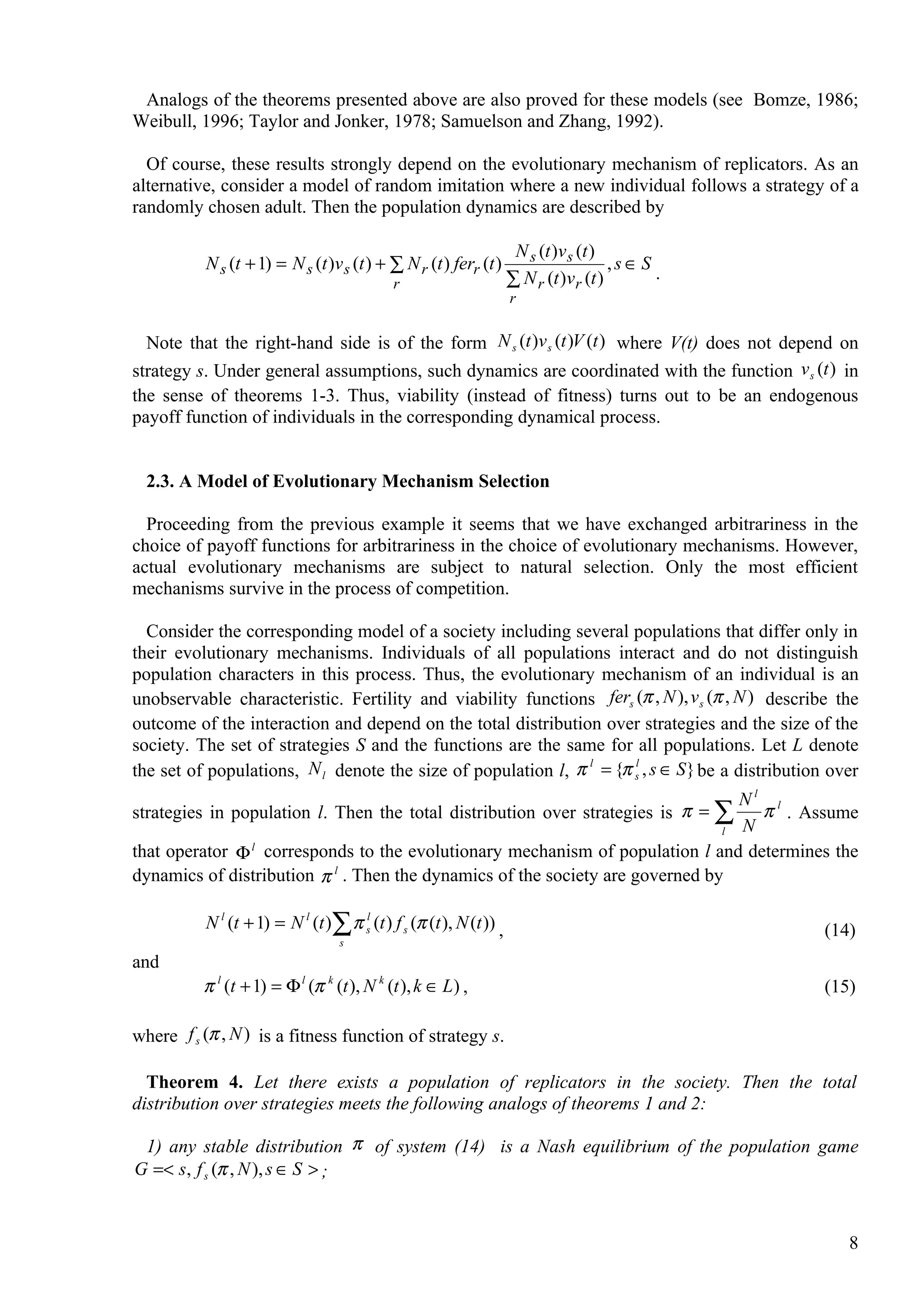 Analogs of the theorems presented above are also proved for these models (see Bomze, 1986;
Weibull, 1996; Taylor and Jonker, 1978; Samuelson and Zhang, 1992).

  Of course, these results strongly depend on the evolutionary mechanism of replicators. As an
alternative, consider a model of random imitation where a new individual follows a strategy of a
randomly chosen adult. Then the population dynamics are described by

                                                                      N s (t )v s (t )
          N s (t + 1) = N s (t )v s (t ) + ∑ N r (t ) ferr (t )                        ,s∈S
                                                                     ∑ N r (t )vr (t )      .
                                             r
                                                                     r

  Note that the right-hand side is of the form N s (t )v s (t )V (t ) where V(t) does not depend on
strategy s. Under general assumptions, such dynamics are coordinated with the function v s (t ) in
the sense of theorems 1-3. Thus, viability (instead of fitness) turns out to be an endogenous
payoff function of individuals in the corresponding dynamical process.


  2.3. A Model of Evolutionary Mechanism Selection

  Proceeding from the previous example it seems that we have exchanged arbitrariness in the
choice of payoff functions for arbitrariness in the choice of evolutionary mechanisms. However,
actual evolutionary mechanisms are subject to natural selection. Only the most efficient
mechanisms survive in the process of competition.

  Consider the corresponding model of a society including several populations that differ only in
their evolutionary mechanisms. Individuals of all populations interact and do not distinguish
population characters in this process. Thus, the evolutionary mechanism of an individual is an
unobservable characteristic. Fertility and viability functions fers (π , N ), v s (π , N ) describe the
outcome of the interaction and depend on the total distribution over strategies and the size of the
society. The set of strategies S and the functions are the same for all populations. Let L denote
the set of populations, N l denote the size of population l, π = {π s , s ∈ S } be a distribution over
                                                              l     l


                                                                                 Nl l
strategies in population l. Then the total distribution over strategies is π = ∑   π . Assume
                                                                               l N
that operator Φ l corresponds to the evolutionary mechanism of population l and determines the
dynamics of distribution π l . Then the dynamics of the society are governed by

          N l (t + 1) = N l (t )∑ π sl (t ) f s (π (t ), N (t )) ,                                (14)
                                   s
and
          π l (t + 1) = Φ l (π k (t ), N k (t ), k ∈ L) ,                                         (15)

where f s (π , N ) is a fitness function of strategy s.

  Theorem 4. Let there exists a population of replicators in the society. Then the total
distribution over strategies meets the following analogs of theorems 1 and 2:

 1) any stable distribution π of system (14) is a Nash equilibrium of the population game
G =< s, f s (π , N ), s ∈ S > ;


                                                                                                     8
 