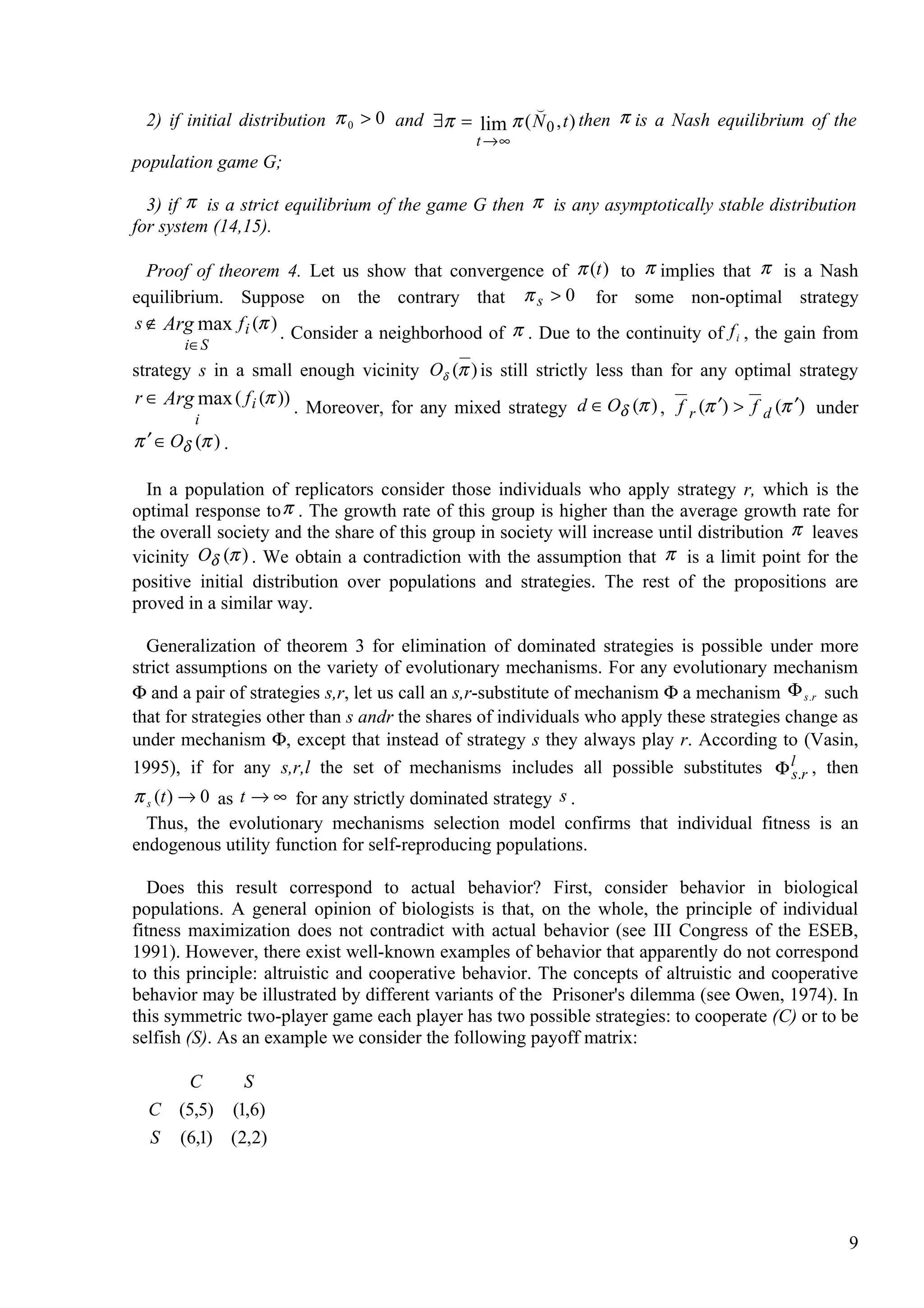 
  2) if initial distribution π 0 > 0 and ∃π = lim π ( N 0 , t ) then π is a Nash equilibrium of the
                                               t →∞
population game G;

  3) if π is a strict equilibrium of the game G then π is any asymptotically stable distribution
for system (14,15).

  Proof of theorem 4. Let us show that convergence of π (t ) to π implies that π is a Nash
equilibrium. Suppose on the contrary that π s > 0 for some non-optimal strategy
s ∉ Arg max f i (π )
                     . Consider a neighborhood of π . Due to the continuity of f i , the gain from
        i∈ S
strategy s in a small enough vicinity Oδ (π ) is still strictly less than for any optimal strategy
r ∈ Arg max ( f i (π ))
                        . Moreover, for any mixed strategy d ∈ Oδ (π ) , f r (π ′) > f d (π ′) under
         i
π ′ ∈ Oδ (π ) .

  In a population of replicators consider those individuals who apply strategy r, which is the
optimal response to π . The growth rate of this group is higher than the average growth rate for
the overall society and the share of this group in society will increase until distribution π leaves
vicinity Oδ (π ) . We obtain a contradiction with the assumption that π is a limit point for the
positive initial distribution over populations and strategies. The rest of the propositions are
proved in a similar way.

  Generalization of theorem 3 for elimination of dominated strategies is possible under more
strict assumptions on the variety of evolutionary mechanisms. For any evolutionary mechanism
Φ and a pair of strategies s,r, let us call an s,r-substitute of mechanism Φ a mechanism Φ s.r such
that for strategies other than s andr the shares of individuals who apply these strategies change as
under mechanism Φ, except that instead of strategy s they always play r. According to (Vasin,
1995), if for any s,r,l the set of mechanisms includes all possible substitutes Φ ls.r , then
π s (t ) → 0 as t → ∞ for any strictly dominated strategy s .
  Thus, the evolutionary mechanisms selection model confirms that individual fitness is an
endogenous utility function for self-reproducing populations.

   Does this result correspond to actual behavior? First, consider behavior in biological
populations. A general opinion of biologists is that, on the whole, the principle of individual
fitness maximization does not contradict with actual behavior (see III Congress of the ESEB,
1991). However, there exist well-known examples of behavior that apparently do not correspond
to this principle: altruistic and cooperative behavior. The concepts of altruistic and cooperative
behavior may be illustrated by different variants of the Prisoner's dilemma (see Owen, 1974). In
this symmetric two-player game each player has two possible strategies: to cooperate (C) or to be
selfish (S). As an example we consider the following payoff matrix:

     C      S
  C (5,5) (1,6)
  S (6,1) (2,2)




                                                                                                  9
 