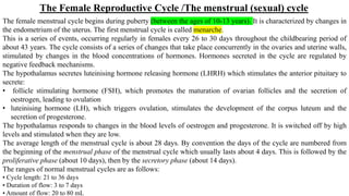 The Female Reproductive Cycle /The menstrual (sexual) cycle
The female menstrual cycle begins during puberty (between the ages of 10-13 years). It is characterized by changes in
the endometrium of the uterus. The first menstrual cycle is called menarche.
This is a series of events, occurring regularly in females every 26 to 30 days throughout the childbearing period of
about 43 years. The cycle consists of a series of changes that take place concurrently in the ovaries and uterine walls,
stimulated by changes in the blood concentrations of hormones. Hormones secreted in the cycle are regulated by
negative feedback mechanisms.
The hypothalamus secretes luteinising hormone releasing hormone (LHRH) which stimulates the anterior pituitary to
secrete:
• follicle stimulating hormone (FSH), which promotes the maturation of ovarian follicles and the secretion of
oestrogen, leading to ovulation
• luteinising hormone (LH), which triggers ovulation, stimulates the development of the corpus luteum and the
secretion of progesterone.
The hypothalamus responds to changes in the blood levels of oestrogen and progesterone. It is switched off by high
levels and stimulated when they are low.
The average length of the menstrual cycle is about 28 days. By convention the days of the cycle are numbered from
the beginning of the menstrual phase of the menstrual cycle which usually lasts about 4 days. This is followed by the
proliferative phase (about 10 days), then by the secretory phase (about 14 days).
The ranges of normal menstrual cycles are as follows:
• Cycle length: 21 to 36 days
• Duration of flow: 3 to 7 days
• Amount of flow: 20 to 80 mL
 