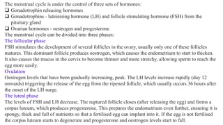 The menstrual cycle is under the control of three sets of hormones:
❑ Gonadotrophin releasing hormones
❑ Gonadotrophins - luteinising hormone (LH) and follicle stimulating hormone (FSH) from the
pituitary gland
❑ Ovarian hormones - oestrogen and progesterone
The menstrual cycle can be divided into three phases:
The follicular phase
FSH stimulates the development of several follicles in the ovary, usually only one of these follicles
matures. This dominant follicle produces oestrogen, which causes the endometrium to start to thicken.
It also causes the mucus in the cervix to become thinner and more stretchy, allowing sperm to reach the
egg more easily.
Ovulation
Oestrogen levels that have been gradually increasing, peak. The LH levels increase rapidly (day 12
onwards) triggering the release of the egg from the ripened follicle, which usually occurs 36 hours after
the onset of the LH surge.
The luteal phase
The levels of FSH and LH decrease. The ruptured follicle closes (after releasing the egg) and forms a
corpus luteum, which produces progesterone. This prepares the endometrium even further, ensuring it is
spongy, thick and full of nutrients so that a fertilised egg can implant into it. If the egg is not fertilised
the corpus luteum starts to degenerate and progesterone and oestrogen levels start to fall.
 