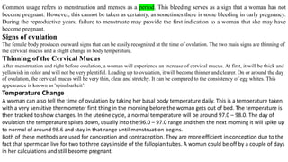 Common usage refers to menstruation and menses as a period. This bleeding serves as a sign that a woman has not
become pregnant. However, this cannot be taken as certainty, as sometimes there is some bleeding in early pregnancy.
During the reproductive years, failure to menstruate may provide the first indication to a woman that she may have
become pregnant.
Signs of ovulation
The female body produces outward signs that can be easily recognized at the time of ovulation. The two main signs are thinning of
the cervical mucus and a slight change in body temperature.
Thinning of the Cervical Mucus
After menstruation and right before ovulation, a woman will experience an increase of cervical mucus. At first, it will be thick and
yellowish in color and will not be very plentiful. Leading up to ovulation, it will become thinner and clearer. On or around the day
of ovulation, the cervical mucus will be very thin, clear and stretchy. It can be compared to the consistency of egg whites. This
appearance is known as 'spinnbarkeit’.
Temperature Change
A woman can also tell the time of ovulation by taking her basal body temperature daily. This is a temperature taken
with a very sensitive thermometer first thing in the morning before the woman gets out of bed. The temperature is
then tracked to show changes. In the uterine cycle, a normal temperature will be around 97.0 – 98.0. The day of
ovulation the temperature spikes down, usually into the 96.0 – 97.0 range and then the next morning it will spike up
to normal of around 98.6 and stay in that range until menstruation begins.
Both of these methods are used for conception and contraception. They are more efficient in conception due to the
fact that sperm can live for two to three days inside of the fallopian tubes. A woman could be off by a couple of days
in her calculations and still become pregnant.
 