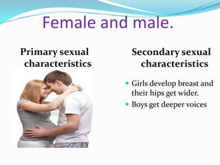 Female and male.
Primary sexual      Secondary sexual
 characteristics      characteristics
                    Girls develop breast and
                     their hips get wider.
                    Boys get deeper voices
 