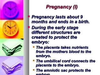 Pregnancy (I)
   Pregnancy lasts about 9
    months and ends in a birth.
   During the early stage
    different structures are
    created to protect the
    embryo:
     The placenta takes nutrients
      from the mothers blood to the
      embryo.
     The umbilical cord connects the
      placenta to the embryo.
     The amniotic sac protects the
 