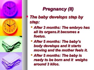 Pregnancy (II)
   The baby develops step by
    step:
     After  3 months: The embryo has
      all its organs.It becomes a
      foetus.
     After 5 months: The baby’s
      body develops and it starts
      moving and the mother feels it.
     After 5 months: The baby is
      ready to be born and it weighs
      around 3 kilos.
 