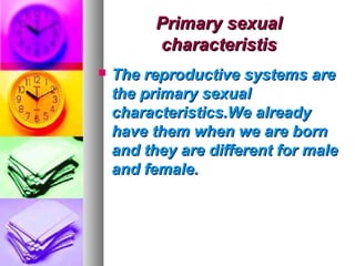 Primary sexual
          characteristis
   The reproductive systems are
    the primary sexual
    characteristics.We already
    have them when we are born
    and they are different for male
    and female.
 