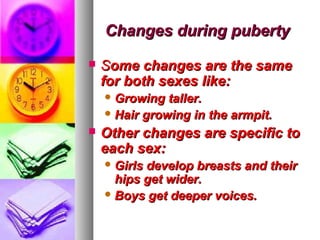 Changes during puberty
   Some changes are the same
    for both sexes like:
     Growing  taller.
     Hair growing in the armpit.

   Other changes are specific to
    each sex:
     Girlsdevelop breasts and their
      hips get wider.
     Boys get deeper voices.
 