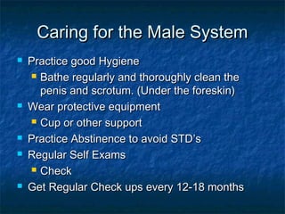 Caring for the Male System









Practice good Hygiene
 Bathe regularly and thoroughly clean the
penis and scrotum. (Under the foreskin)
Wear protective equipment
 Cup or other support
Practice Abstinence to avoid STD’s
Regular Self Exams
 Check
Get Regular Check ups every 12-18 months

 