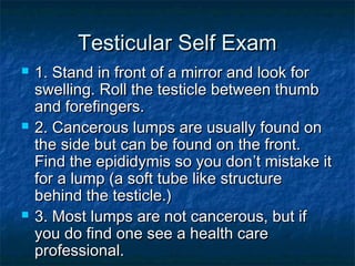 Testicular Self Exam






1. Stand in front of a mirror and look for
swelling. Roll the testicle between thumb
and forefingers.
2. Cancerous lumps are usually found on
the side but can be found on the front.
Find the epididymis so you don’t mistake it
for a lump (a soft tube like structure
behind the testicle.)
3. Most lumps are not cancerous, but if
you do find one see a health care
professional.

 