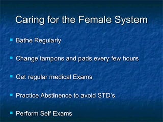 Caring for the Female System


Bathe Regularly



Change tampons and pads every few hours



Get regular medical Exams



Practice Abstinence to avoid STD’s



Perform Self Exams

 