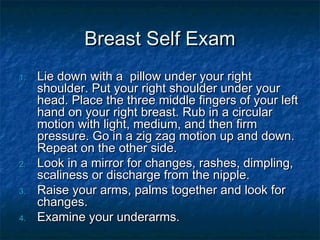 Breast Self Exam
1.

2.
3.
4.

Lie down with a pillow under your right
shoulder. Put your right shoulder under your
head. Place the three middle fingers of your left
hand on your right breast. Rub in a circular
motion with light, medium, and then firm
pressure. Go in a zig zag motion up and down.
Repeat on the other side.
Look in a mirror for changes, rashes, dimpling,
scaliness or discharge from the nipple.
Raise your arms, palms together and look for
changes.
Examine your underarms.

 