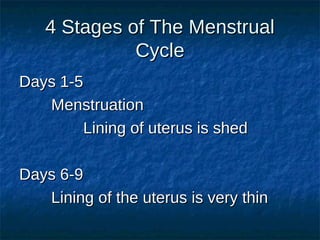 4 Stages of The Menstrual
Cycle
Days 1-5
Menstruation
Lining of uterus is shed
Days 6-9
Lining of the uterus is very thin

 