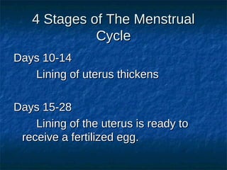4 Stages of The Menstrual
Cycle
Days 10-14
Lining of uterus thickens
Days 15-28
Lining of the uterus is ready to
receive a fertilized egg.

 