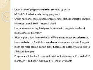 • Later phase of pregnancy relaxin- secreted by ovary
• hCG , hPL & relaxin- only during pregnancy
• Other hormones like estrogen, progesterone, cortisol, prolactin, thyroxin-
increases several fold in maternal blood
• Hormones- supporting fetal growth, metabolic changes in mother &
maintenance of pregnancy
• After implantation- inner cell mass differentiates- outer ectoderm and
inner endoderm & middle mesoderm soon appears- tissue & organs
• Inner cell mass contain certain cells- Stem cells- potency to give rise to
all tissues & organs
• Pregnancy will last for 9 months divided as 3 trimesters - 1st :- end of 3rd
month, 2nd :- end of 6th month & 3rd :- end of 9th month
 