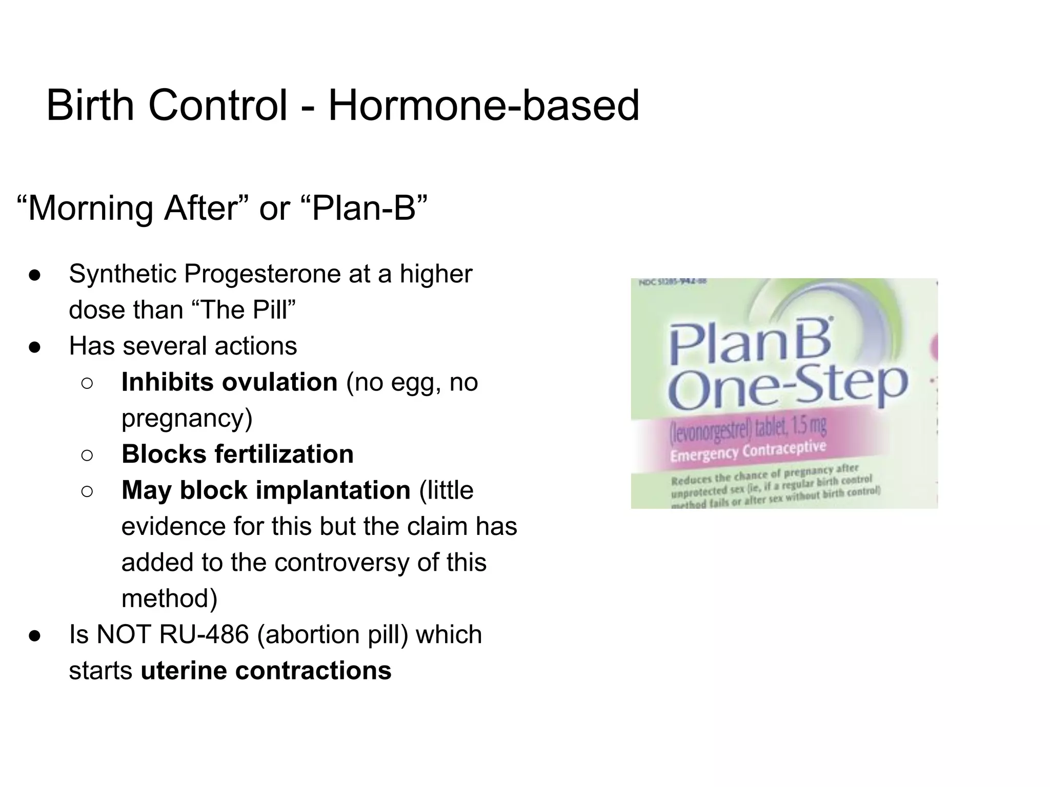 Birth Control - Hormone-based
“Morning After” or “Plan-B”
● Synthetic Progesterone at a higher
dose than “The Pill”
● Has several actions
○ Inhibits ovulation (no egg, no
pregnancy)
○ Blocks fertilization
○ May block implantation (little
evidence for this but the claim has
added to the controversy of this
method)
● Is NOT RU-486 (abortion pill) which
starts uterine contractions
 