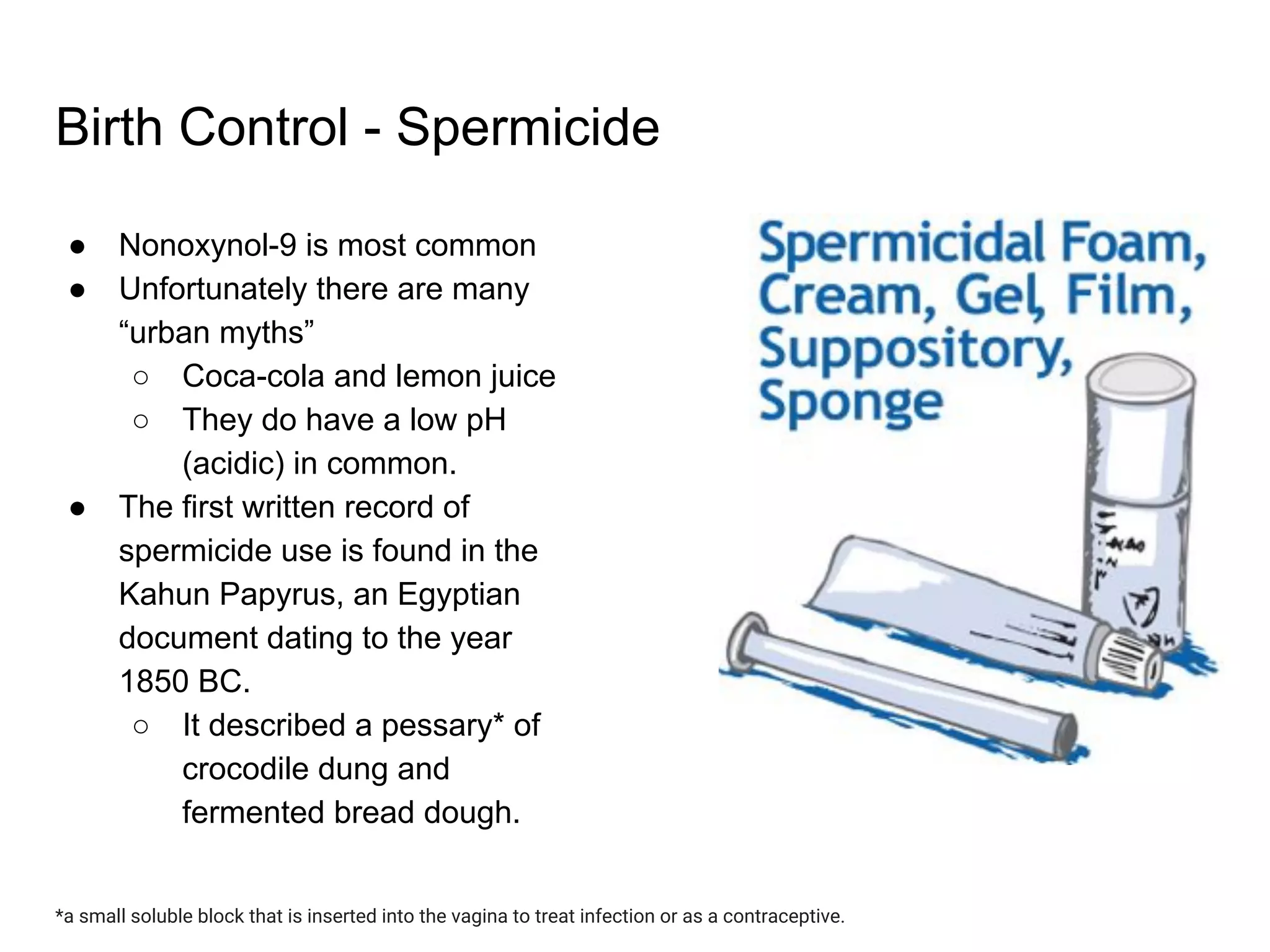 Birth Control - Spermicide
● Nonoxynol-9 is most common
● Unfortunately there are many
“urban myths”
○ Coca-cola and lemon juice
○ They do have a low pH
(acidic) in common.
● The first written record of
spermicide use is found in the
Kahun Papyrus, an Egyptian
document dating to the year
1850 BC.
○ It described a pessary* of
crocodile dung and
fermented bread dough.
*a small soluble block that is inserted into the vagina to treat infection or as a contraceptive.
 