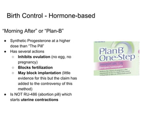 Birth Control - Hormone-based
“Morning After” or “Plan-B”
● Synthetic Progesterone at a higher
dose than “The Pill”
● Has several actions
○ Inhibits ovulation (no egg, no
pregnancy)
○ Blocks fertilization
○ May block implantation (little
evidence for this but the claim has
added to the controversy of this
method)
● Is NOT RU-486 (abortion pill) which
starts uterine contractions
 