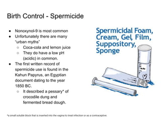 Birth Control - Spermicide
● Nonoxynol-9 is most common
● Unfortunately there are many
“urban myths”
○ Coca-cola and lemon juice
○ They do have a low pH
(acidic) in common.
● The first written record of
spermicide use is found in the
Kahun Papyrus, an Egyptian
document dating to the year
1850 BC.
○ It described a pessary* of
crocodile dung and
fermented bread dough.
*a small soluble block that is inserted into the vagina to treat infection or as a contraceptive.
 